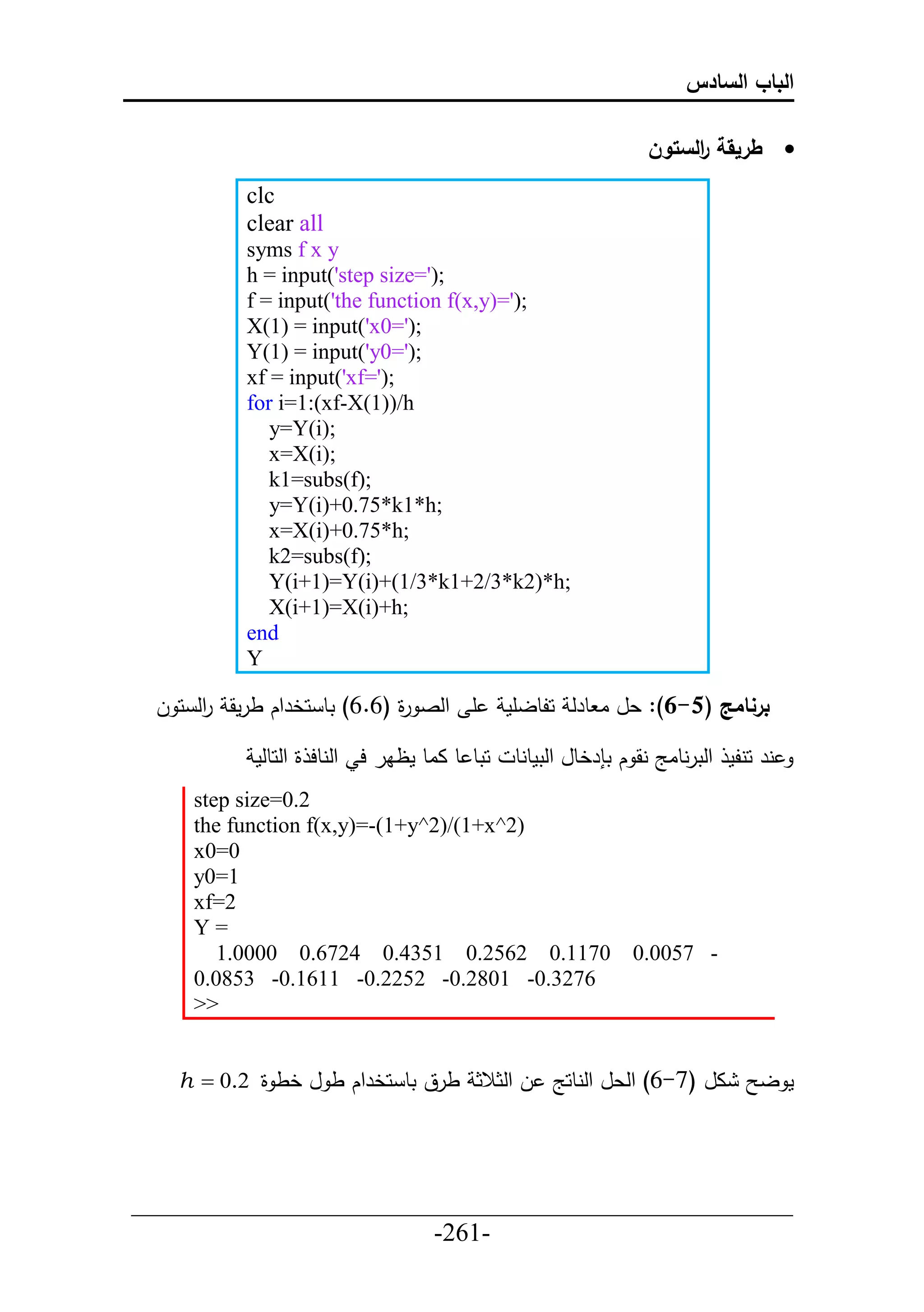 ‫الباب السادس‬

                                                                ‫ طريقة الستون‬
                                                                     ‫ر‬
          clc
          clear all
          syms f x y
          h = input('step size=');
          f = input('the function f(x,y)=');
          X(1) = input('x0=');
          Y(1) = input('y0=');
          xf = input('xf=');
          for i=1:(xf-X(1))/h
             y=Y(i);
             x=X(i);
             k1=subs(f);
             y=Y(i)+0.75*k1*h;
             x=X(i)+0.75*h;
             k2=subs(f);
             Y(i+1)=Y(i)+(1/3*k1+2/3*k2)*h;
             X(i+1)=X(i)+h;
          end
          Y

 ‫أ حلص ة (6.6) تط حخرحك طرمق حل ح ل‬
      ‫ر‬                     ‫ر‬                ‫برنامج (5-6): عل ا طرل حلطلأم‬

           ‫حتط ط ااط مظار ح حلنطح ة حلحطلم‬    ‫نر حنلم حلترنطاج نق ك ت رخطل حلتمطنط‬
     step size=0.2
     the function f(x,y)=-(1+y^2)/(1+x^2)
     x0=0
     y0=1
     xf=2
     Y=
        1.0000 0.6724 0.4351 0.2562 0.1170                    0.0057 -
     0.0853 -0.1611 -0.2252 -0.2801 -0.3276
     >>


   h  0.2 ‫ال (7-6) حلعل حلنطحج ل حلثالث طرق تط حخرحك ط ل خط ة‬                 ‫مل‬




___________________________________________________
                       -261-
 