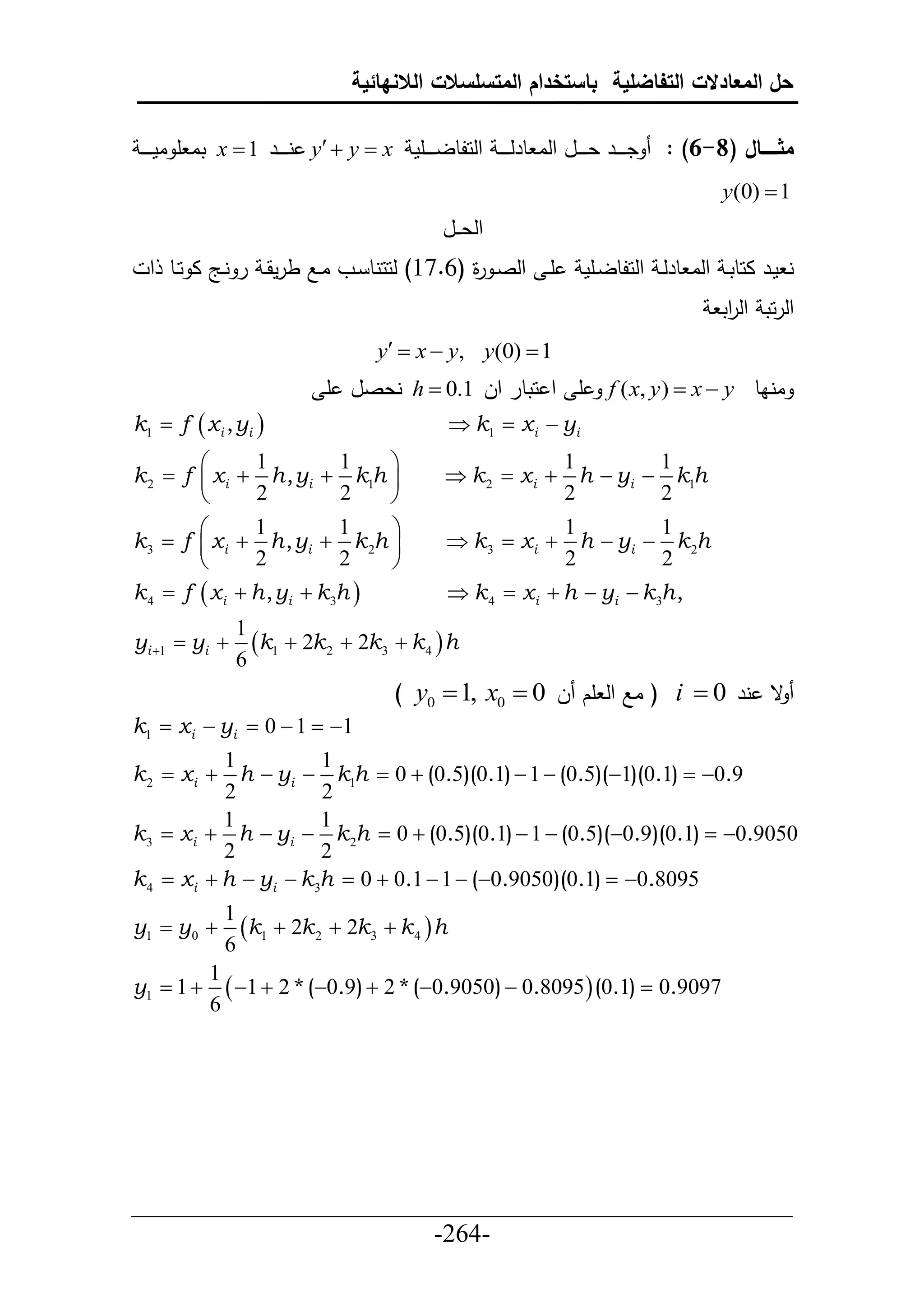 ‫حل المعادالت التفاضلية باستخدام المتسلسالت الالنهائية‬

 ‫ تا أ ام ي ي ي‬x  1 ‫ ني ي يير‬y  y  x ‫دي ي يير عي ي ييل حلا طرل ي ي ي حلحلطلي ي ييأم‬   : )6-8( ‫مثااااااال‬
                                                                                                 y(0)  1
                                                     ‫حلع ييل‬
  ‫أي حلصي ة (6.76) لححنط ييو اييال طرمقي ر نييج ا حييط ح‬
                                               ‫ر‬                             ‫ن مير احطتي حلا طرلي حلحلطلييأم‬
                                                                                                 ‫حلرحت حل حت‬
                                                                                                  ‫ر‬
                                         y  x  y, y(0)  1
                                ‫ نعصل أ‬h  0.1 ‫أ ح حتطر حل‬                        f ( x, y )  x  y ‫اناط‬
k1  f  x i , yi                                     k1  x i  yi
               1           1                                    1        1
k 2  f  x i  h , yi  k1h                         k 2  x i  h  yi  k1h
               2           2                                    2        2
               1           1                                    1        1
k3  f  x i  h , yi  k 2h                         k 3  x i  h  yi  k 2h
               2           2                                    2        2
k 4  f  x i  h , yi  k 3h                         k 4  x i  h  yi  k 3h ,
                 1
yi 1  yi        k1  2k 2  2k3  k 4  h
                 6
                                            ) y0  1, x0  0 ‫ ( اال حل أك ل‬i  0 ‫ق نر‬
k1  x i  yi  0  1  1
            1          1
k 2  x i  h  yi  k1h  0  (0.5)(0.1)  1  (0.5)(1)(0.1)  0.9
            2          2
            1          1
k3  x i  h  yi  k 2h  0  (0.5)(0.1)  1  (0.5)(0.9)(0.1)  0.9050
            2          2
k 4  x i  h  yi  k3h  0  0.1  1  (0.9050)(0.1)  0.8095
               1
y1  y 0        k1  2k 2  2k3  k 4  h
               6
            1
y1  1        1  2 * (0.9)  2 * (0.9050)  0.8095  (0.1)  0.9097
            6




___________________________________________________
                       -264-
 