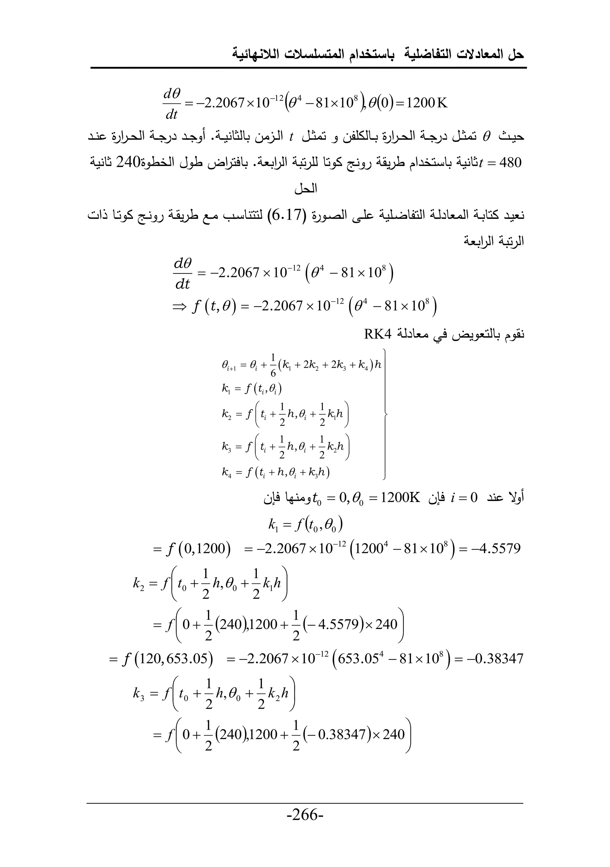 ‫حل المعادالت التفاضلية باستخدام المتسلسالت الالنهائية‬

                 ‫‪d‬‬
                 ‫‪dt‬‬
                                                 ‫‪‬‬
                     ‫‪ 2.2067 1012  4  81108 , 0  1200 K‬‬  ‫‪‬‬
‫‪ ‬حاثييل ررد ي حلع ير ة تييطلاألل حاثييل ‪ t‬حلييلال تطلثطنم ي . ديير ررد ي حلع ير ة نيير‬
     ‫حر‬                                                         ‫حر‬                                     ‫عم ي‬
 ‫084 ‪ t ‬ثطنم تط حخرحك طرمق ر نج ا حط لأرحت حل حت . تطحح حل ط ل حلخط ة246 ثطنم‬
                     ‫ر‬         ‫ر‬
                                                     ‫حلعل‬
  ‫أي حلصي ة (76.6) لححنط ييو اييال طرمقي ر نييج ا حييط ح‬
                                               ‫ر‬                            ‫ن مير احطتي حلا طرلي حلحلطلييأم‬
                                                                                                ‫حلرحت حل حت‬
                                                                                                 ‫ر‬
                  ‫‪d‬‬
                     ‫‪ 2.2067  1012  4  81  108 ‬‬
                  ‫‪dt‬‬
                  ‫‪ f t ,    2.2067  1012  4  81  108 ‬‬
                                                                      ‫نق ك تطلح مل ح ا طرل 4‪RK‬‬
                                              ‫1‬                             ‫‪‬‬
                             ‫‪ i 1   i ‬‬      ‫‪k1  2k 2  2k3  k 4  h ‬‬
                                              ‫6‬                             ‫‪‬‬
                             ‫‪k1 ‬‬   ‫‪f  t i , i ‬‬                          ‫‪‬‬
                                                                            ‫‪‬‬
                                      ‫‪‬‬          ‫1‬         ‫1‬     ‫‪‬‬          ‫‪‬‬
                             ‫‪k2 ‬‬   ‫‪f  ti  h ,i  k1h ‬‬                  ‫‪‬‬
                                      ‫‪‬‬          ‫2‬         ‫2‬     ‫‪‬‬          ‫‪‬‬
                                      ‫‪‬‬          ‫1‬         ‫1‬     ‫‪‬‬          ‫‪‬‬
                             ‫‪k3 ‬‬   ‫‪f  ti  h ,i  k 2h ‬‬                 ‫‪‬‬
                                      ‫‪‬‬          ‫2‬         ‫2‬     ‫‪‬‬          ‫‪‬‬
                             ‫‪k4 ‬‬   ‫‪f ti  h ,i  k 3h ‬‬                  ‫‪‬‬
                                                                            ‫‪‬‬

                                         ‫ق نر 0 ‪ i ‬ح ل ‪ t0  0,0  1200K‬اناط ح ل‬
                                              ‫‪k1  f t0 , 0 ‬‬
              ‫9755.4‪ f  0,1200   2.2067  1012 12004  81  108   ‬‬
                ‫‪‬‬     ‫1‬       ‫1‬    ‫‪‬‬
         ‫‪k2  f  t0  h, 0  k1h ‬‬
                ‫‪‬‬     ‫2‬       ‫2‬    ‫‪‬‬
                 ‫‪‬‬                                  ‫‪‬‬
            ‫‪ f  0  240,1200   4.5579  240 ‬‬
                      ‫1‬              ‫1‬
                 ‫‪‬‬    ‫2‬              ‫2‬              ‫‪‬‬
    ‫74383.0‪ f 120, 653.05  2.2067  1012  653.054  81  108   ‬‬
                 ‫‪‬‬      ‫1‬       ‫1‬      ‫‪‬‬
         ‫‪k 3  f  t 0  h, 0  k 2 h ‬‬
                 ‫‪‬‬      ‫2‬       ‫2‬      ‫‪‬‬
                  ‫‪‬‬                                    ‫‪‬‬
             ‫‪ f  0  240,1200   0.38347   240 ‬‬
                        ‫1‬              ‫1‬
                  ‫‪‬‬     ‫2‬              ‫2‬               ‫‪‬‬


‫___________________________________________________‬
                       ‫-662-‬
 