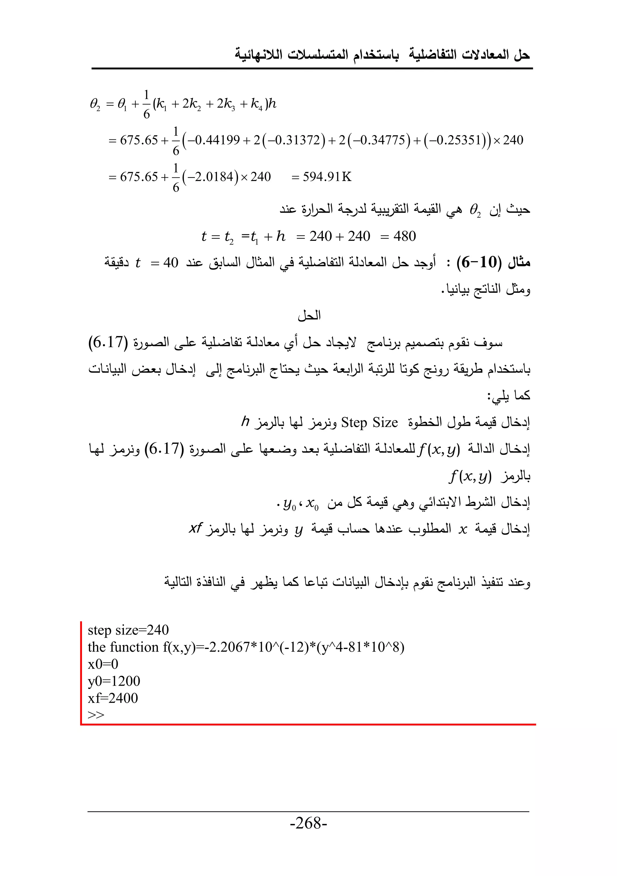 ‫حل المعادالت التفاضلية باستخدام المتسلسالت الالنهائية‬

           ‫1‬
‫‪ 2  1  (k1  2k 2  2k3  k 4 )h‬‬
           ‫6‬
    ‫‪ 675.65 ‬‬
              ‫1‬
              ‫6‬
                ‫042 ‪ 0.44199  2  0.31372   2  0.34775    0.25351  ‬‬
              ‫1‬
    ‫042 ‪ 675.65   2.0184  ‬‬     ‫‪ 594.91 K‬‬
              ‫6‬
                                        ‫حلقما حلحقرمتم لررد حلعر ة نر‬
                                           ‫حر‬                                  ‫إل 2 ‪‬‬       ‫عم‬
                         ‫084 ‪t  t 2 =t1  h  240  240 ‬‬
    ‫در عل حلا طرل حلحلطلأم ح حلاثطل حل طتق نر 04 ‪ t ‬رلمق‬                 ‫مثال (01-6) :‬
                                                                         ‫اثل حلنطحج تمطنمط.‬
                                            ‫حلعل‬
‫أي حلصي ة (76.6)‬
       ‫ر‬                  ‫ي ف نقي ك تحصييامك ترنييطاج قمدييطر عييل ي ا طرلي حلطلييأم‬
  ‫إرخيطل ت يل حلتمطنيط‬     ‫معحطج حلترنطاج إل‬   ‫عم‬    ‫تط حخرحك طرمق ر نج ا حط لأرحت حل حت‬
                                                      ‫ر‬
                                                                                   ‫ااط مأ :‬
                                ‫إرخطل لما ط ل حلخط ة ‪ Step Size‬نرال لاط تطلرال ‪h‬‬
‫إرخييطل حلرحل ي ) ‪ f (x , y‬لأا طرل ي حلحلطلييأم ت يير ل ي اط أ ي حلص ي ة (76.6) نراييل لاييط‬
                    ‫ر‬
                                                                           ‫تطلرال ) ‪f (x , y‬‬
                                       ‫لما ال ال 0 ‪. y 0 ، x‬‬           ‫إرخطل حل رط حقتحرح‬
                    ‫إرخطل لما ‪ x‬حلاطأ و نر ط ع طو لما ‪ y‬نرال لاط تطلرال ‪xf‬‬


                 ‫حتط ط ااط مظار ح حلنطح ة حلحطلم‬     ‫نر حنلم حلترنطاج نق ك ت رخطل حلتمطنط‬

‫042=‪step size‬‬
‫)8^01*18-4^‪the function f(x,y)=-2.2067*10^(-12)*(y‬‬
‫0=0‪x‬‬
‫0021=0‪y‬‬
‫0042=‪xf‬‬
‫>>‬




‫___________________________________________________‬
                       ‫-862-‬
 