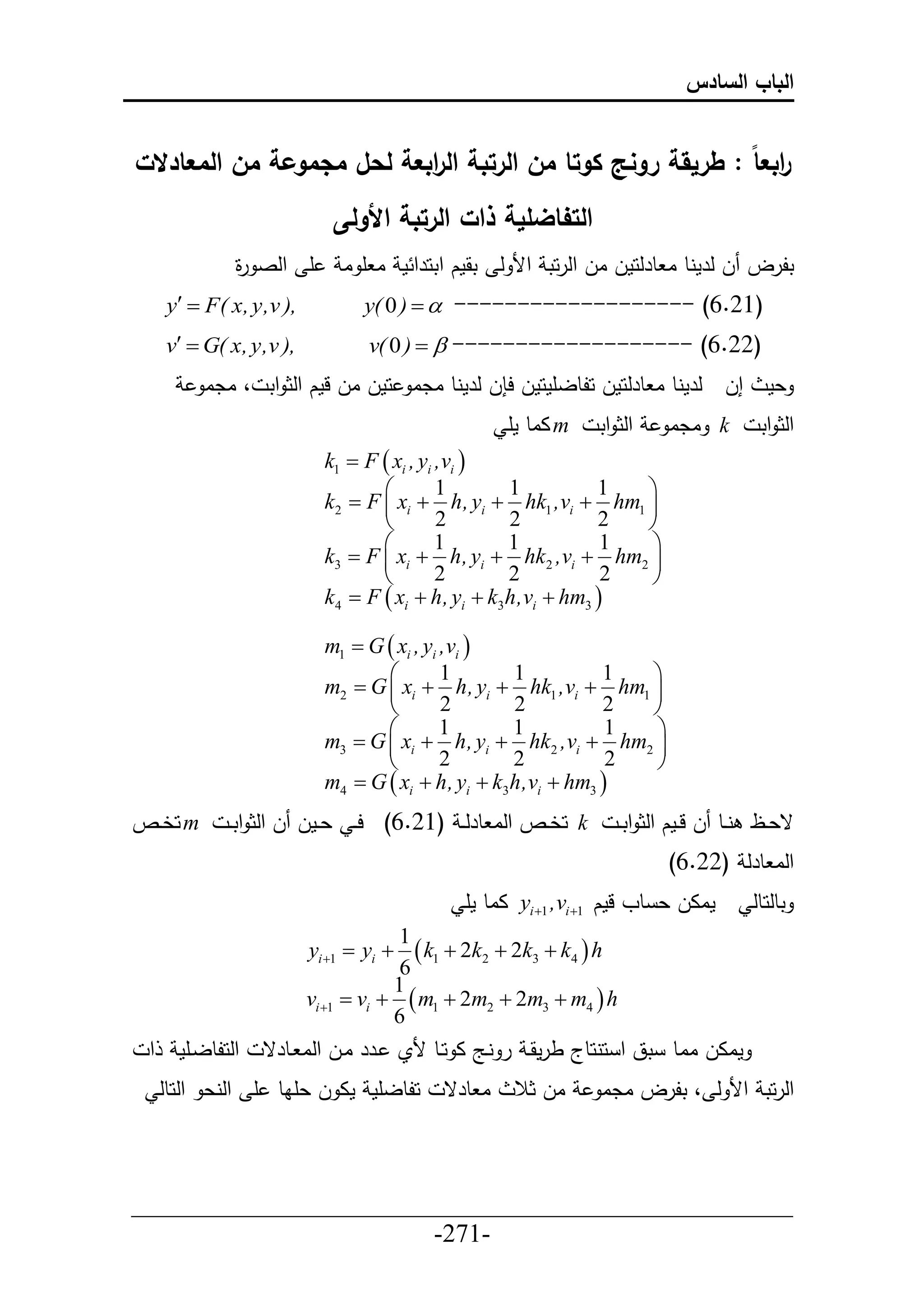 ‫الباب السادس‬


‫ابع ا : طريقة رونج كوتا من الرتبة ال ابعة لحل مجموعة من المعادالت‬
                           ‫ر‬                                    ‫ر‬
                            ‫التفاضلية ذات الرتبة األولى‬
               ‫أ حلص ة‬
               ‫ر‬             ‫تلرل ل لرمنط ا طرلحمل ال حلرحت حأل ل تقمك حتحرح م ا أ ا‬
     ‫,) ‪y  F( x, y,v‬‬          ‫)12.6( ------------------- ‪y( 0 )  ‬‬
     ‫,) ‪v  G( x, y,v‬‬           ‫)22.6( ------------------- ‪v( 0 )  ‬‬
          ‫إل لرمنط ا طرلحمل حلطلأمحمل ح ل لرمنط ادا حمل ال لمك حلث حت ، ادا‬                ‫عم‬
                                                  ‫‪ m‬ااط مأ‬    ‫حلث حت‬       ‫‪ k‬ادا‬         ‫حلث حت‬
                           ‫‪k1  F  xi , yi ,vi ‬‬
                                  ‫‪‬‬         ‫1‬      ‫1‬          ‫1‬  ‫‪‬‬
                           ‫‪k2  F  xi  h, yi  hk1 ,vi  hm1 ‬‬
                                  ‫‪‬‬         ‫2‬      ‫2‬          ‫2‬  ‫‪‬‬
                                  ‫‪‬‬         ‫1‬      ‫1‬           ‫1‬ ‫‪‬‬
                           ‫‪k3  F  xi  h, yi  hk2 ,vi  hm2 ‬‬
                                  ‫‪‬‬         ‫2‬      ‫2‬           ‫2‬ ‫‪‬‬
                           ‫‪k4  F  xi  h, yi  k3h,vi  hm3 ‬‬

                           ‫‪m1  G  xi , yi ,vi ‬‬
                                  ‫‪‬‬         ‫1‬      ‫1‬          ‫1‬  ‫‪‬‬
                           ‫‪m2  G  xi  h, yi  hk1 ,vi  hm1 ‬‬
                                  ‫‪‬‬         ‫2‬      ‫2‬          ‫2‬  ‫‪‬‬
                                  ‫‪‬‬         ‫1‬      ‫1‬           ‫1‬ ‫‪‬‬
                           ‫‪m3  G  xi  h, yi  hk2 ,vi  hm2 ‬‬
                                  ‫‪‬‬         ‫2‬      ‫2‬           ‫2‬ ‫‪‬‬
                           ‫‪m4  G  xi  h, yi  k3h,vi  hm3 ‬‬
‫‪ m‬حخييا‬       ‫‪ k‬حخييا حلا طرل ي )12.6( ح ي عييمل ل حلث حت ي‬         ‫قعييظ نييط ل لييمك حلث حت ي‬
                                                                           ‫حلا طرل )22.6(‬
                                             ‫ماال ع طو لمك 1‪ yi 1 ,vi ‬ااط مأ‬          ‫تطلحطل‬
                                      ‫1‬
                         ‫‪yi 1  yi ‬‬   ‫‪ k1  2k2  2k3  k4  h‬‬
                                      ‫6‬
                                     ‫1‬
                         ‫‪vi 1  vi   m1  2m2  2m3  m4  h‬‬
                                     ‫6‬
 ‫ح‬     ‫حلحلطليأم‬   ‫ماال ااط تق ح حنحطج طرمقي ر نيج ا حيط ألي يرر ايل حلا يطرق‬
     ‫حلطلأم ما ل عأاط أ حلنع حلحطل‬        ‫ا طرق‬    ‫ال ثال‬     ‫حلرحت حأل ل ، تلرل ادا‬



‫___________________________________________________‬
                       ‫-172-‬
 