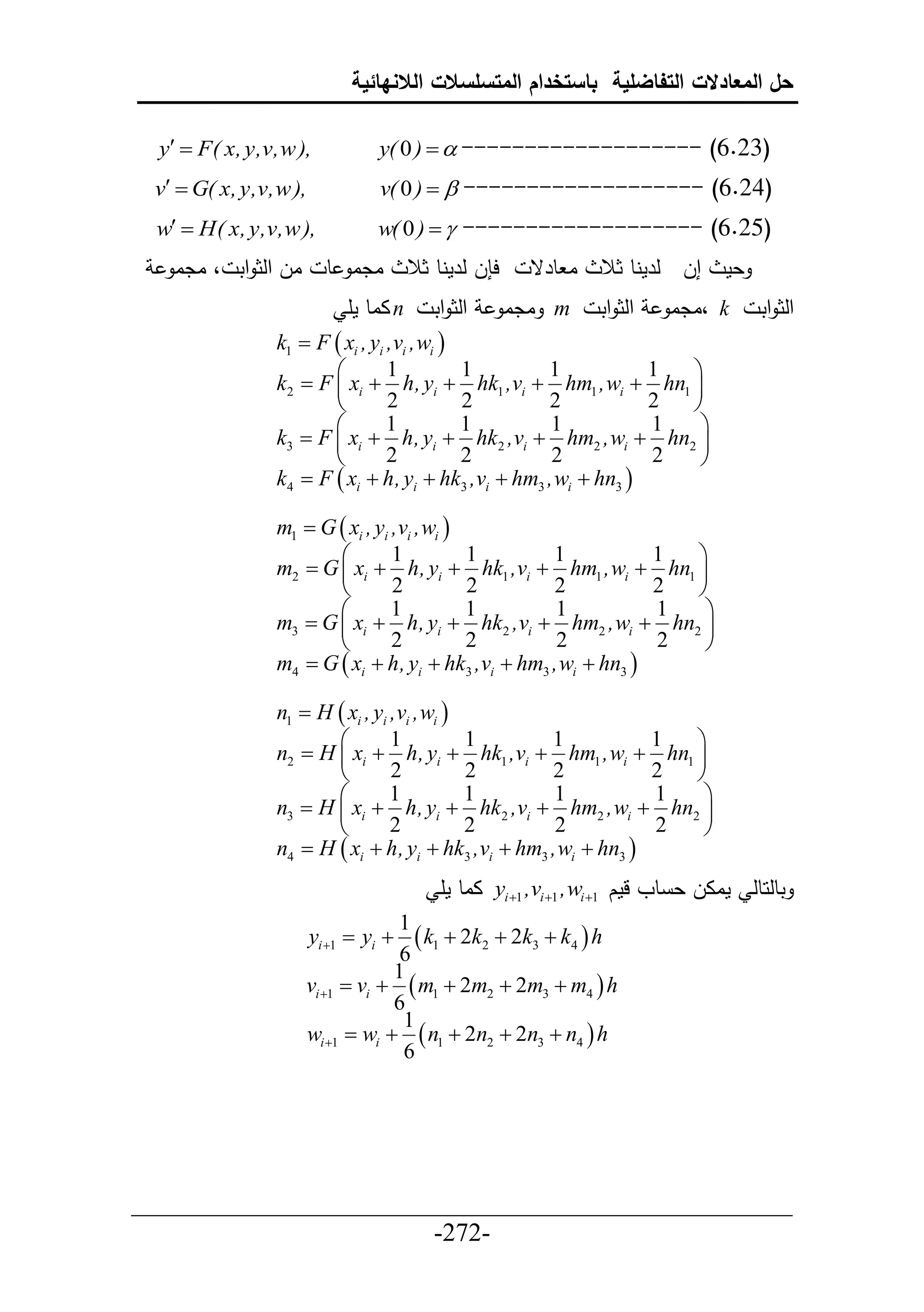 ‫حل المعادالت التفاضلية باستخدام المتسلسالت الالنهائية‬

  y  F( x, y,v,w ),           y( 0 )   ------------------- (6.23)
 v  G( x, y,v,w ),             v( 0 )   ------------------- (6.24)
 w  H( x, y,v,w ),            w( 0 )   ------------------- (6.25)
   ‫ال حلث حت ، ادا‬       ‫ادا ط‬         ‫ح ل لرمنط ثال‬     ‫ا طرق‬   ‫إل لرمنط ثال‬    ‫عم‬
                            ‫ ااط مأ‬n      ‫حلث حت‬       ‫ ادا‬m     ‫حلث حت‬   ‫ ،ادا‬k      ‫حلث حت‬
                k1  F  xi , yi ,vi ,wi 
                                1         1        1           1 
                k2  F  xi  h, yi  hk1 ,vi  hm1 ,wi  hn1 
                                2         2        2           2 
                                1         1         1          1  
                k3  F  xi  h, yi  hk 2 ,vi  hm2 ,wi  hn2 
                                2         2         2          2  
                k4  F  xi  h, yi  hk3 ,vi  hm3 ,wi  hn3 

                m1  G  xi , yi ,vi ,wi 
                                1         1        1           1 
                m2  G  xi  h, yi  hk1 ,vi  hm1 ,wi  hn1 
                                2         2        2           2 
                                1         1         1          1  
                m3  G  xi  h, yi  hk2 ,vi  hm2 ,wi  hn2 
                                2         2         2          2  
                m4  G  xi  h, yi  hk3 ,vi  hm3 ,wi  hn3 

                n1  H  xi , yi ,vi ,wi 
                                1         1        1           1 
                n2  H  xi  h, yi  hk1 ,vi  hm1 ,wi  hn1 
                                2         2        2           2 
                                1         1         1          1  
                n3  H  xi  h, yi  hk 2 ,vi  hm2 ,wi  hn2 
                                2         2         2          2  
                n4  H  xi  h, yi  hk3 ,vi  hm3 ,wi  hn3 
                                           ‫ ااط مأ‬yi 1 ,vi 1 ,wi 1 ‫تطلحطل ماال ع طو لمك‬
                                  1
                       yi 1  yi   k1  2k2  2k3  k4  h
                                  6
                                 1
                     vi 1  vi   m1  2m2  2m3  m4  h
                                 6
                                  1
                     wi 1  wi   n1  2n2  2n3  n4  h
                                  6




___________________________________________________
                       -272-
 