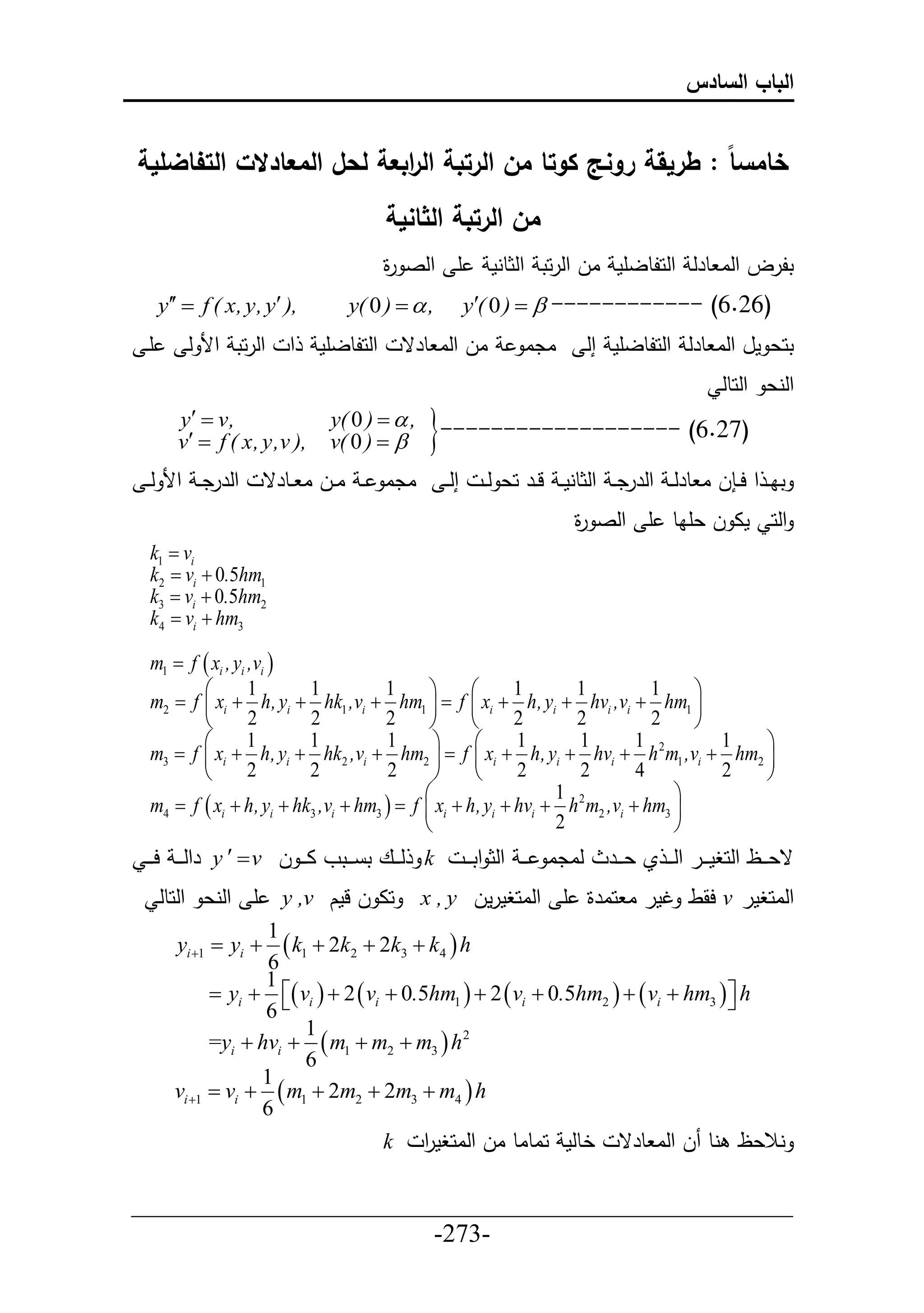 ‫الباب السادس‬


‫خامس ا : طريقة رونج كوتا من الرتبة ال ابعة لحل المعادالت التفاضلية‬
                           ‫ر‬
                                         ‫من الرتبة الثانية‬
                                         ‫أ حلص ة‬
                                         ‫ر‬                    ‫تلرل حلا طرل حلحلطلأم ال حلرحت حلثطنم‬
      ‫,) ‪y  f ( x, y, y‬‬       ‫, ‪y( 0 )  ‬‬            ‫)62.6( ------------ ‪y( 0 )  ‬‬
 ‫أي‬       ‫حلرحت حأل ل‬     ‫ح‬   ‫حلحلطلأم‬    ‫ال حلا طرق‬               ‫ادا‬          ‫تحع مل حلا طرل حلحلطلأم إل‬
                                                                                                      ‫حلنع حلحطل‬
         ‫,‪y  v‬‬
         ‫,) ‪v  f ( x, y,v‬‬
                               ‫, ‪y( 0 )  ‬‬
                               ‫‪v( 0 )  ‬‬      ‫)72.6( -------------------‪‬‬
 ‫حلررد ي حأل ل ي‬       ‫ادا ي اييل ا ييطرق‬          ‫إل ي‬     ‫تا ي ح ح ي ل ا طرل ي حلررد ي حلثطنم ي ليير حع ل ي‬
                                                                           ‫حلح ما ل عأاط أ حلص ة‬
                                                                           ‫ر‬
  ‫‪k1  vi‬‬
  ‫1‪k2  vi  0.5hm‬‬
  ‫2‪k3  vi  0.5hm‬‬
  ‫3‪k4  vi  hm‬‬

  ‫‪m1  f  xi , yi ,vi ‬‬
         ‫‪‬‬         ‫1‬      ‫1‬           ‫1‬      ‫‪‬‬      ‫‪‬‬      ‫1‬      ‫1‬          ‫1‬    ‫‪‬‬
  ‫‪m2  f  xi  h, yi  hk1 ,vi  hm1   f  xi  h, yi  hvi ,vi  hm1 ‬‬
         ‫‪‬‬         ‫2‬      ‫2‬           ‫2‬      ‫‪‬‬      ‫‪‬‬      ‫2‬      ‫2‬          ‫2‬    ‫‪‬‬
         ‫‪‬‬         ‫1‬      ‫1‬           ‫1‬       ‫‪‬‬     ‫‪‬‬      ‫1‬      ‫1‬        ‫2 1‬      ‫1‬ ‫‪‬‬
  ‫‪m3  f  xi  h, yi  hk2 ,vi  hm2   f  xi  h, yi  hvi  h m1 ,vi  hm2 ‬‬
         ‫‪‬‬         ‫2‬      ‫2‬           ‫2‬       ‫‪‬‬     ‫‪‬‬      ‫2‬      ‫2‬        ‫4‬        ‫2‬ ‫‪‬‬
                                            ‫‪‬‬                   ‫2 1‬             ‫‪‬‬
  ‫‪m4  f  xi  h, yi  hk3 ,vi  hm3   f  xi  h, yi  hvi  h m2 ,vi  hm3 ‬‬
                                            ‫‪‬‬                   ‫2‬               ‫‪‬‬
 ‫‪ k‬لي ييع ت ي ييتو ا ي ي ل ‪ y   v‬رحل ي ي ح ي ي‬          ‫لادا ي ي حلث حت ي ي‬     ‫قعي ييظ حلحغمي يير حل ي ي ي عي يير‬
      ‫أ حلنع حلحطل‬       ‫حا ل لمك ‪y ,v‬‬        ‫حلاحغمر ‪ v‬حقط تمر ا حارة أ حلاحغمرمل ‪x , y‬‬
                     ‫1‬
        ‫‪yi 1  yi ‬‬   ‫‪ k1  2k2  2k3  k4  h‬‬
                     ‫6‬
                     ‫1‬
              ‫‪ yi   vi   2  vi  0.5hm1   2  vi  0.5hm2    vi  hm3   h‬‬
                     ‫‪6‬‬                                                             ‫‪‬‬
                           ‫1‬
              ‫2 ‪=yi  hvi   m1  m2  m3  h‬‬
                           ‫6‬
                    ‫1‬
        ‫‪vi 1  vi   m1  2m2  2m3  m4  h‬‬
                    ‫6‬
                                      ‫نالعظ نط ل حلا طرق خطلم حاطاط ال حلاحغمر ‪k‬‬
                                          ‫ح‬

‫___________________________________________________‬
                       ‫-372-‬
 