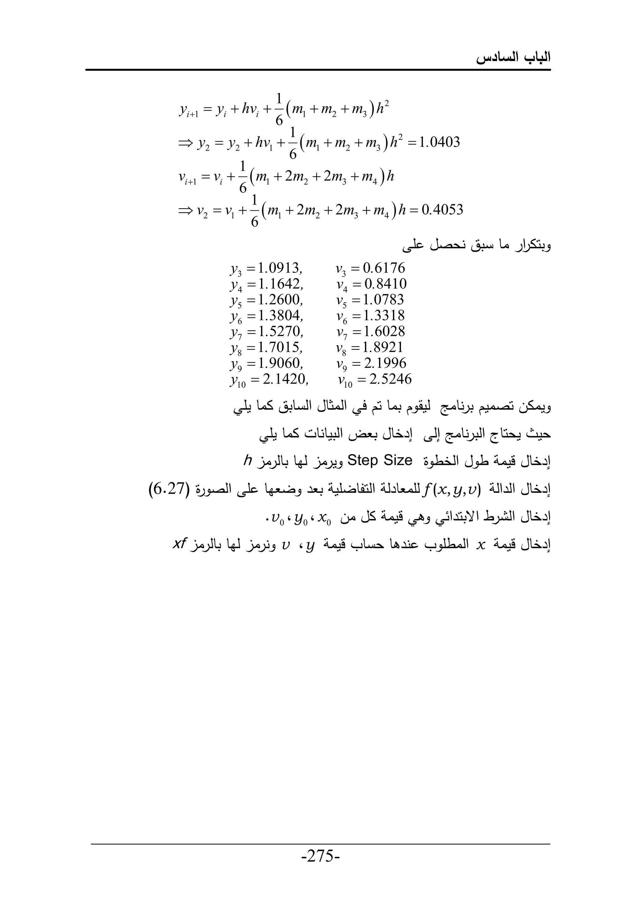 ‫الباب السادس‬

                            ‫1‬
           ‫‪yi 1  yi  hvi ‬‬ ‫2 ‪ m1  m2  m3  h‬‬
                            ‫6‬
                               ‫1‬
          ‫3040.1 ‪ y2  y2  hv1   m1  m2  m3  h 2 ‬‬
                               ‫6‬
                      ‫1‬
          ‫‪vi 1  vi   m1  2m2  2m3  m4  h‬‬
                      ‫6‬
                        ‫1‬
          ‫3504.0 ‪ v2  v1   m1  2m2  2m3  m4  h ‬‬
                        ‫6‬
                                                         ‫تحا حر اط تق نعصل أ‬
                                                                       ‫ر‬
                    ‫,3190.1 ‪y3 ‬‬        ‫6716.0 ‪v3 ‬‬
                    ‫,2461.1 ‪y4 ‬‬        ‫0148.0 ‪v4 ‬‬
                    ‫,0062.1 ‪y5 ‬‬        ‫3870.1 ‪v5 ‬‬
                    ‫,4083.1 ‪y6 ‬‬        ‫8133.1 ‪v6 ‬‬
                    ‫,0725.1 ‪y7 ‬‬        ‫8206.1 ‪v7 ‬‬
                    ‫,5107.1 ‪y8 ‬‬        ‫1298.1 ‪v8 ‬‬
                    ‫,0609.1 ‪y9 ‬‬        ‫6991.2 ‪v9 ‬‬
                    ‫,0241.2 ‪y10 ‬‬       ‫6425.2 ‪v10 ‬‬
                       ‫ماال حصامك ترنطاج لمق ك تاط حك ح حلاثطل حل طتق ااط مأ‬
                            ‫ااط مأ‬   ‫إرخطل ت ل حلتمطنط‬      ‫معحطج حلترنطاج إل‬   ‫عم‬
                       ‫إرخطل لما ط ل حلخط ة ‪ Step Size‬مرال لاط تطلرال ‪h‬‬
      ‫إرخطل حلرحل ) ‪ f (x, y,v‬لأا طرل حلحلطلأم ت ر ل اط أ حلص ة (76.6)‬
             ‫ر‬
                           ‫لما ال ال 0 ‪. v 0 ، y 0 ، x‬‬         ‫إرخطل حل رط حقتحرح‬
         ‫إرخطل لما ‪ x‬حلاطأ و نر ط ع طو لما ‪ v ، y‬نرال لاط تطلرال ‪xf‬‬




‫___________________________________________________‬
                       ‫-572-‬
 