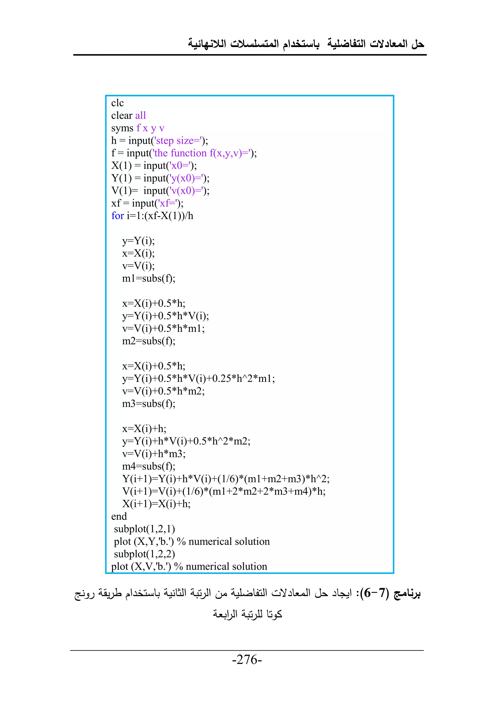 ‫حل المعادالت التفاضلية باستخدام المتسلسالت الالنهائية‬



        clc
        clear all
        syms f x y v
        h = input('step size=');
        f = input('the function f(x,y,v)=');
        X(1) = input('x0=');
        Y(1) = input('y(x0)=');
        V(1)= input('v(x0)=');
        xf = input('xf=');
        for i=1:(xf-X(1))/h

          y=Y(i);
          x=X(i);
          v=V(i);
          m1=subs(f);

          x=X(i)+0.5*h;
          y=Y(i)+0.5*h*V(i);
          v=V(i)+0.5*h*m1;
          m2=subs(f);

          x=X(i)+0.5*h;
          y=Y(i)+0.5*h*V(i)+0.25*h^2*m1;
          v=V(i)+0.5*h*m2;
          m3=subs(f);

           x=X(i)+h;
           y=Y(i)+h*V(i)+0.5*h^2*m2;
           v=V(i)+h*m3;
           m4=subs(f);
           Y(i+1)=Y(i)+h*V(i)+(1/6)*(m1+m2+m3)*h^2;
           V(i+1)=V(i)+(1/6)*(m1+2*m2+2*m3+m4)*h;
           X(i+1)=X(i)+h;
        end
         subplot(1,2,1)
         plot (X,Y,'b.') % numerical solution
         subplot(1,2,2)
        plot (X,V,'b.') % numerical solution

‫حلحلطلأم ال حلرحت حلثطنم تط حخرحك طرمق ر نج‬       ‫برنامج (7-6): حمدطر عل حلا طرق‬
                                   ‫ا حط لأرحت حل حت‬
                                    ‫ر‬

___________________________________________________
                       -276-
 