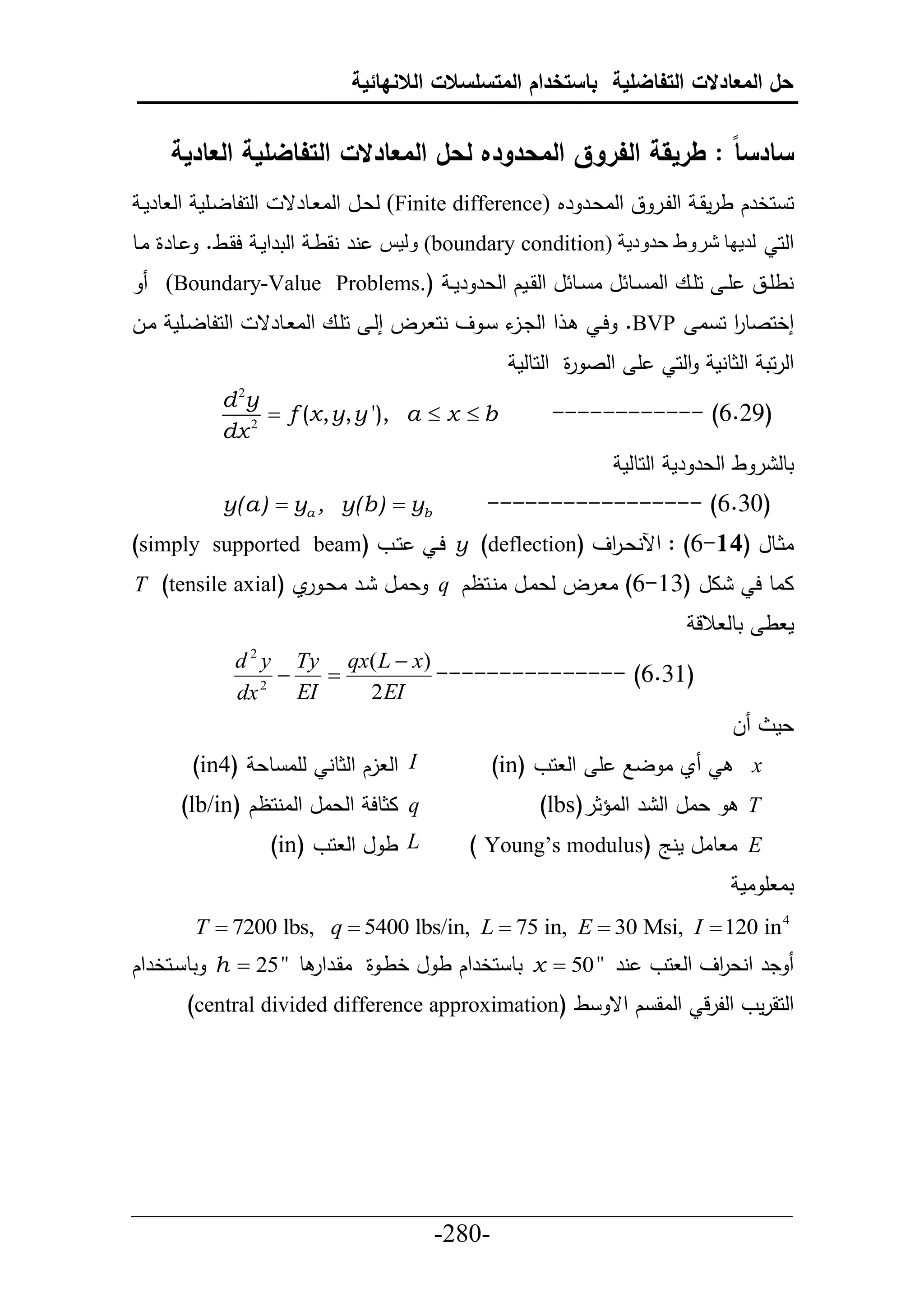 ‫حل المعادالت التفاضلية باستخدام المتسلسالت الالنهائية‬


      ‫سادسا : طريقة الفروق المحدوده لحل المعادالت التفاضلية العادية‬
 ‫حلحلطليأم حل طرمي‬      ‫ح حخرك طرمقي حللير ق حلاعير رم (‪ )Finite difference‬لعيل حلا يطرق‬
‫يطرة ايط‬     ‫حلح لديها شروط حدودية (‪ )boundary condition‬وليس نر نقطي حلترحمي حقيط.‬
     ‫نطأييق أ ي حأييع حلا ييط ل ا ييط ل حلقييمك حلعر رم ي (.‪)Boundary-Value Problems‬‬
‫حلحلطليأم ايل‬      ‫ي ح حلد ء ي ف نح يرل إلي حأيع حلا يطرق‬
                                                ‫يل‬             ‫إخحصطر ح ا ‪ .BVP‬حي‬
                                                                           ‫ح‬
                                                     ‫أ حلص ة حلحطلم‬
                                                            ‫ر‬            ‫حلرحت حلثطنم حلح‬
               ‫‪d 2y‬‬
                    ‫‪ f (x , y, y '), a  x  b‬‬          ‫)62.6( ------------‬
               ‫2 ‪dx‬‬
                                                                  ‫تطل ر ط حلعر رم حلحطلم‬
               ‫‪y(a)  ya , y(b)  yb‬‬             ‫)23.6( -----------------‬
‫حييو (‪)simply supported beam‬‬               ‫اثييطل (41-6) : حآلنعي حف (‪ y )deflection‬حي‬
                                                              ‫ر‬
‫ال (36-6) ا يرل لعايل انيحظك ‪ q‬عايل ير اعي ي (‪T )tensile axial‬‬
                   ‫ر‬                                                                ‫ااط ح‬
                                                                           ‫م ط تطل الل‬
                 ‫)‪d y Ty qx( L  x‬‬
                   ‫2‬
                     ‫‪‬‬   ‫‪‬‬         ‫)63.6( ---------------‬
                 ‫‪dx 2 EI‬‬   ‫‪2 EI‬‬
                                                                                ‫ل‬       ‫عم‬
            ‫‪ I‬حل لك حلثطن لأا طع )4‪(in‬‬            ‫ي ا لال أ حل حو )‪(in‬‬              ‫‪x‬‬
           ‫‪ q‬اثطح حلعال حلانحظك )‪(lb/in‬‬                 ‫عال حل ر حلاؤثر)‪(lbs‬‬        ‫‪T‬‬
                       ‫‪ L‬ط ل حل حو )‪(in‬‬        ‫‪ E‬ا طال منج (‪) Young’s modulus‬‬
                                                                                 ‫تا أ ام‬
            ‫4 ‪T  7200 lbs, q  5400 lbs/in, L  75 in, E  30 Msi, I  120 in‬‬
‫در حنع حف حل حو نر "05 ‪ x ‬تط حخرحك ط ل خطي ة اقيرحر ط " 52 ‪ h ‬تط يحخرحك‬
                                                                 ‫ر‬
           ‫حلحقرمو حللرل حلاق ك حق ط (‪)central divided difference approximation‬‬




‫___________________________________________________‬
                       ‫-082-‬
 