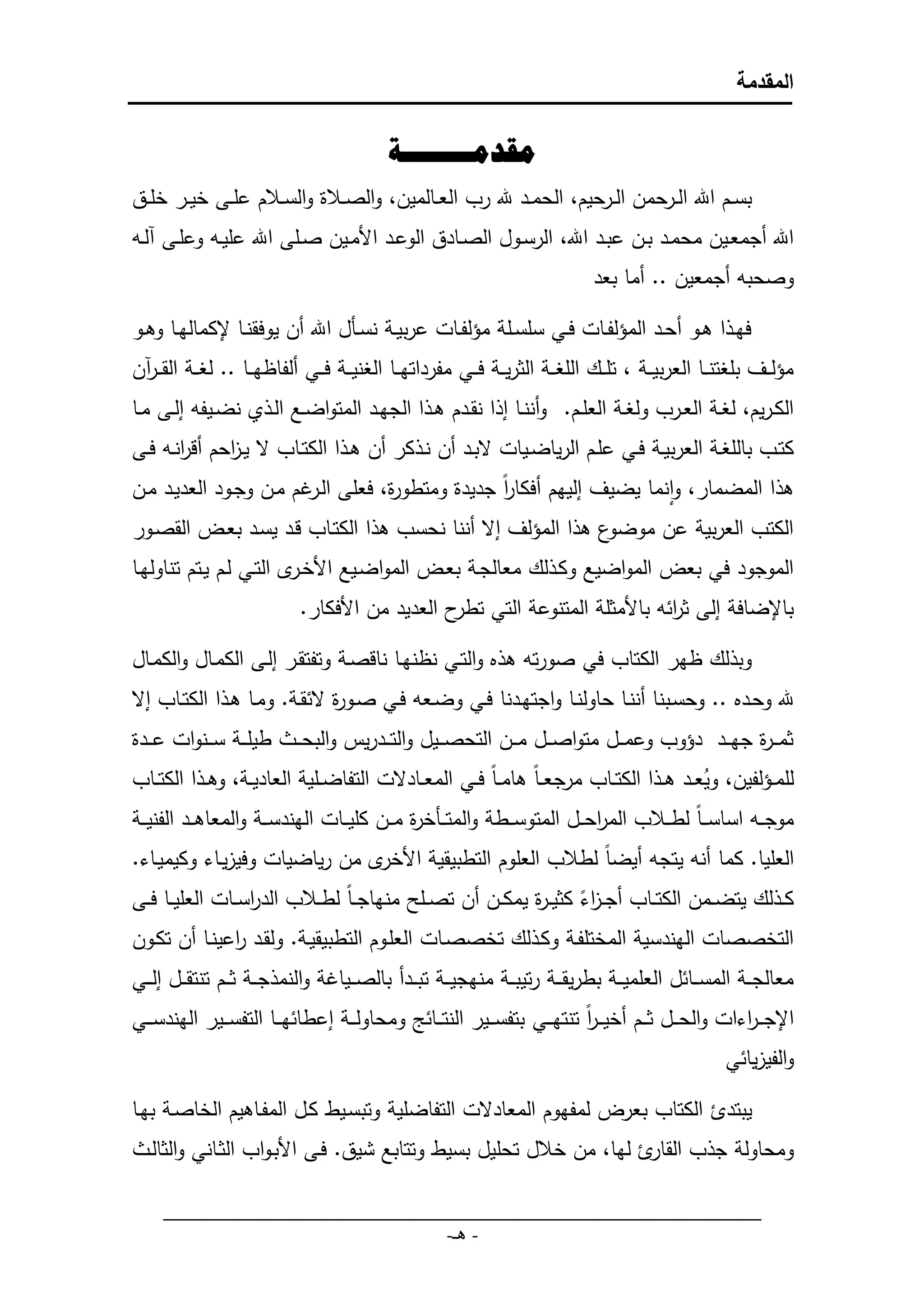 ‫المقدمة‬


                                             ‫مقدمــــــــة‬
‫بســم اهلل الــرحمن الــرحيم، الحمــد هلل رب العــالمين، والص ـ و والس ـ م علــى خيــر خلــق‬
 ‫اهلل أجمعــين محمــد بــن عبــد اهلل، الرســوا الصــادق الوعــد األمــين صــلى اهلل عليـ وعلــى لـ‬
                                                                                  ‫وصحب أجمعين .. أما بعد‬

‫فهـ ا هــو أحــد المؤلفــات فــي سلســلة مؤلفــات عربيــة نســما اهلل أن يوف نــا إلكمالهــا وهــو‬
‫مؤل ــف بلاتن ــا العربي ــة ، تل ــك اللا ــة الثري ــة ف ــي مفرداته ــا الاني ــة ف ــي ألفاظه ــا .. لاــة ال ــرن‬
‫الكـريم، لاــة العــرب ولاــة العلــم. وأننــا ا ا ن ــدم هـ ا الجهــد المتواضــع الـ ي نضــيف الــى مــا‬
‫كتــب باللاــة العربيــة فــي علــم الرياضــيات البــد أن نـ كر أن هـ ا الكتــاب ال يـ احم أقرنـ فــى‬
       ‫ا‬     ‫ز‬
‫ه ا المضمار، وانما يضيف اليهم أفكار جديدو ومتطو و، فعلى ال مم مـن وجـود العديـد مـن‬
                        ‫ـر‬        ‫ر‬             ‫اً‬
‫ع ه ا المؤلف اال أننا نحسب ه ا الكتـاب قـد يسـد بعـق ال صـور‬‫الكتب العربية عن موضو‬
‫الموجود في بعق المواضيع وكـ لك معالجـة بعـق المواضـيع األخـر التـي لـم يـتم تناولهـا‬
                             ‫باإلضافة الى ث ائ باألمثلة المتنوعة التي ح العديد من األفكار.‬
                                                 ‫تطر‬                      ‫ر‬

‫وب لك ظهر الكتاب في صورت ه ه والتـي نظنهـا ناقصـة وتفت ـر الـى الكمـاا والكمـاا‬
‫هلل وحـده .. وحسـبنا أننـا حاولنـا واجتهــدنا فـي وضـع فـي صــو و الئ ـة. ومـا هـ ا الكتــاب اال‬
                               ‫ر‬
‫طيل ــة س ــنوات ع ــدو‬      ‫ثمـ ـ و جه ــد دؤوب وعم ــا متواص ــا م ــن التحص ــيا والت ــدريس والبحـ ـ‬
                                                                                                 ‫ر‬
‫للمــؤلفين، ويعــد ه ـ ا الكتــاب مرجع ـاً هام ـاً فــي المعــادالت التفاضــلية العاديــة، وه ـ ا الكتــاب‬
                                                                                              ‫د‬
‫موجـ ـ اساسـ ـاً لطـ ـ ب المرح ــا المتوس ــطة والمت ــمخ و م ــن كلي ــات الهندس ــة والمعاه ــد الفني ــة‬
                                                ‫ر‬                             ‫ا‬
‫العليا. كما أن يتج أيضاً لط ب العلوم التطبي ية األخر من رياضيات وفيزيـاء وكيميـاء.‬
‫ك ـ لك يتضــمن الكتــاب أج ـ اء كثي ـ و يمكــن أن تصــلم منهاج ـاً لط ـ ب الدرســات العليــا فــى‬
                   ‫ا‬                                      ‫زً ر‬
‫التخصصات الهندسية المختلفـة وكـ لك تخصصـات العلـوم التطبي يـة. ول ـد اعينـا أن تكـون‬
                ‫ر‬
‫معالج ــة المس ــائا العلمي ــة بطري ـ ـة رتيب ــة منهجي ــة تب ــدأ بالص ــيامة والنم ج ــة ث ــم تنت ــا ال ــي‬
‫اإلجـ ـ اءات والح ــا ث ــم أخيـ ـر تنته ــي بتفس ــير النت ــائل ومحاول ــة اعطائه ــا التفس ــير الهندس ــي‬
                                                                          ‫اً‬                        ‫ر‬
                                                                                                         ‫والفيزيائي‬

‫يبتدئ الكتاب بعرق لمفهوم المعادالت التفاضلية وتبسـيط كـا المفـاهيم الخاصـة بهـا‬
   ‫ومحاولة ج ب ال ئ لها، من خ ا تحليا بسيط وتتابع شيق. فـى األبـواب الثـاني والثالـ‬
                                                                    ‫ار‬

     ‫___________________________________________________________‬
                                 ‫- هـ-‬
 