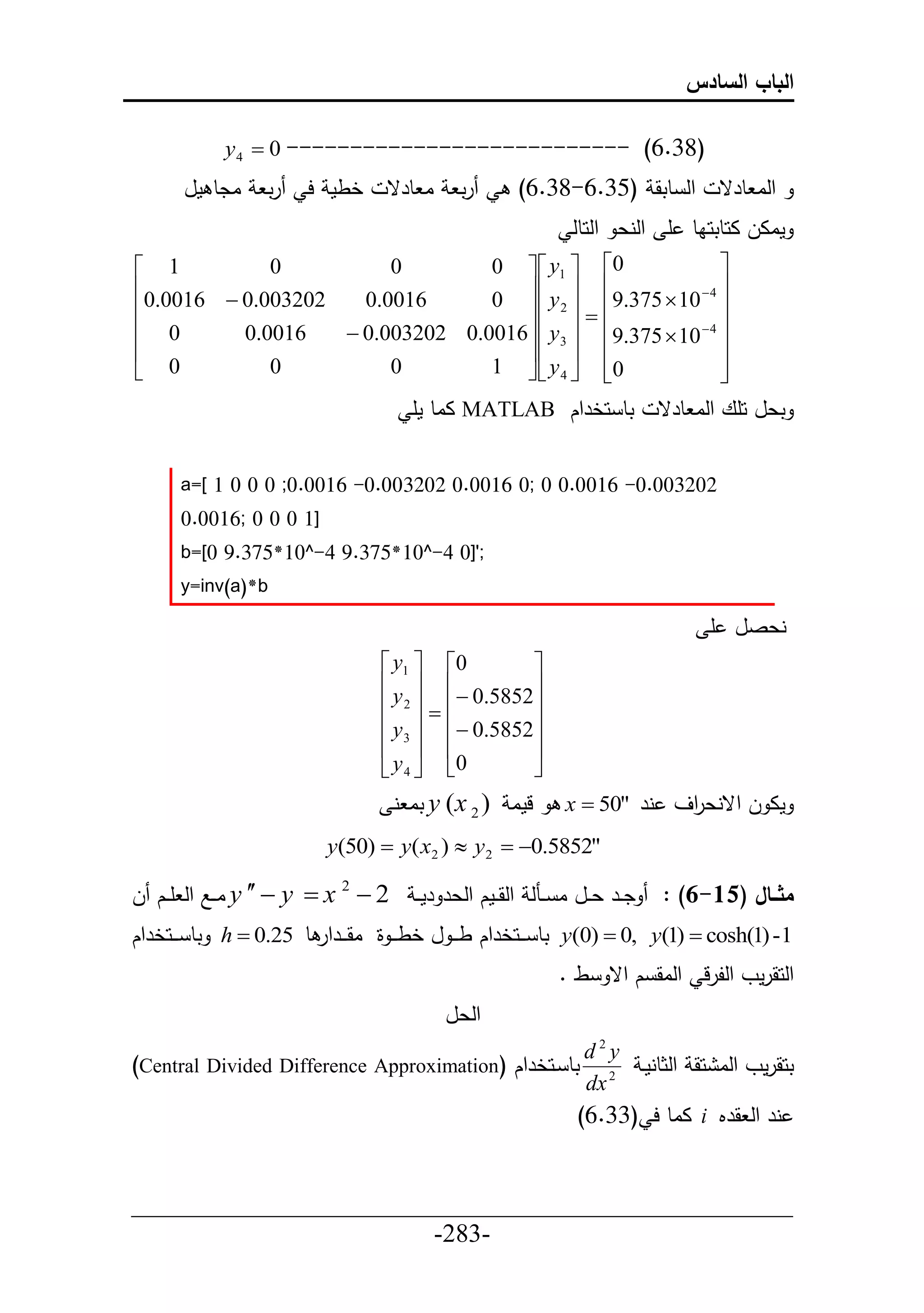 ‫الباب السادس‬

            ‫)83.6( --------------------------- 0 ‪y 4 ‬‬
       ‫ادط مل‬     ‫رت‬    ‫خطم ح‬      ‫ا طرق‬     ‫رت‬       ‫حل طتق (53.6-83.6)‬              ‫حلا طرق‬
                                                               ‫ماال احطتحاط أ حلنع حلحطل‬
‫1 ‪‬‬          ‫0‬          ‫0‬        ‫0‪0   y1  ‬‬                ‫‪‬‬
‫202300.0 ‪0.0016 ‬‬   ‫6100.0‬         ‫‪  y  9.375  10  4 ‬‬
                                 ‫‪0  2  ‬‬
‫‪‬‬                                            ‫‪‬‬                ‫‪‬‬
‫0 ‪‬‬       ‫6100.0‬   ‫‪ 0.003202 0.0016  y 3  9.375  10  4 ‬‬
‫‪‬‬                                   ‫‪  ‬‬                    ‫‪‬‬
‫0 ‪‬‬          ‫0‬          ‫0‬        ‫0‪1   y 4  ‬‬‫‪‬‬              ‫‪‬‬
                                                              ‫‪‬‬
                                       ‫تط حخرحك ‪ MATLAB‬ااط مأ‬                 ‫تعل حأع حلا طرق‬


      ‫202300.0- 6100.0 0 ;0 6100.0 202300.0- 6100.0; 0 0 0 1 [=‪a‬‬
      ‫]1 0 0 0 ;6100.0‬
      ‫;']0 4-^01*573.9 4-^01*573.9 0[=‪b‬‬
      ‫‪y=inv(a)*b‬‬

                                                                                     ‫نعصل أ‬
                                  ‫0‪ y1  ‬‬        ‫‪‬‬
                                  ‫‪y  ‬‬           ‫‪‬‬
                                  ‫‪ 2    0.5852‬‬
                                  ‫‪ y 3   0.5852‬‬
                                  ‫‪  ‬‬            ‫‪‬‬
                                  ‫0‪ y 4  ‬‬       ‫‪‬‬
                                     ‫لما ) 2 ‪ y (x‬تا ن‬        ‫ما ل حقنع حف نر "05 ‪x ‬‬
                                                                          ‫ر‬
                          ‫"2585.0‪y(50)  y( x2 )  y 2  ‬‬

‫2 ‪ y   y  x 2 ‬اييال حل أييك ل‬     ‫ديير عييل ا يينل حلقييمك حلعر رم ي‬     ‫مثاااال (51-6) :‬
‫1- )1(‪ y(0)  0, y(1)  cosh‬تط ي ييحخرحك ط ي ي ل خط ي ي ة اقي ييرحر ط 52.0 ‪ h ‬تط ي ييحخرحك‬
                                                             ‫حلحقرمو حللرل حلاق ك حق ط .‬
                                           ‫حلعل‬
                                                                 ‫‪d2y‬‬
‫تط يحخرحك (‪)Central Divided Difference Approximation‬‬                        ‫تحقرمو حلا حق حلثطنمي‬
                                                                 ‫2 ‪dx‬‬
                                                                ‫نر حل قرم ‪ i‬ااط ح (33.6)‬


‫___________________________________________________‬
                       ‫-382-‬
 