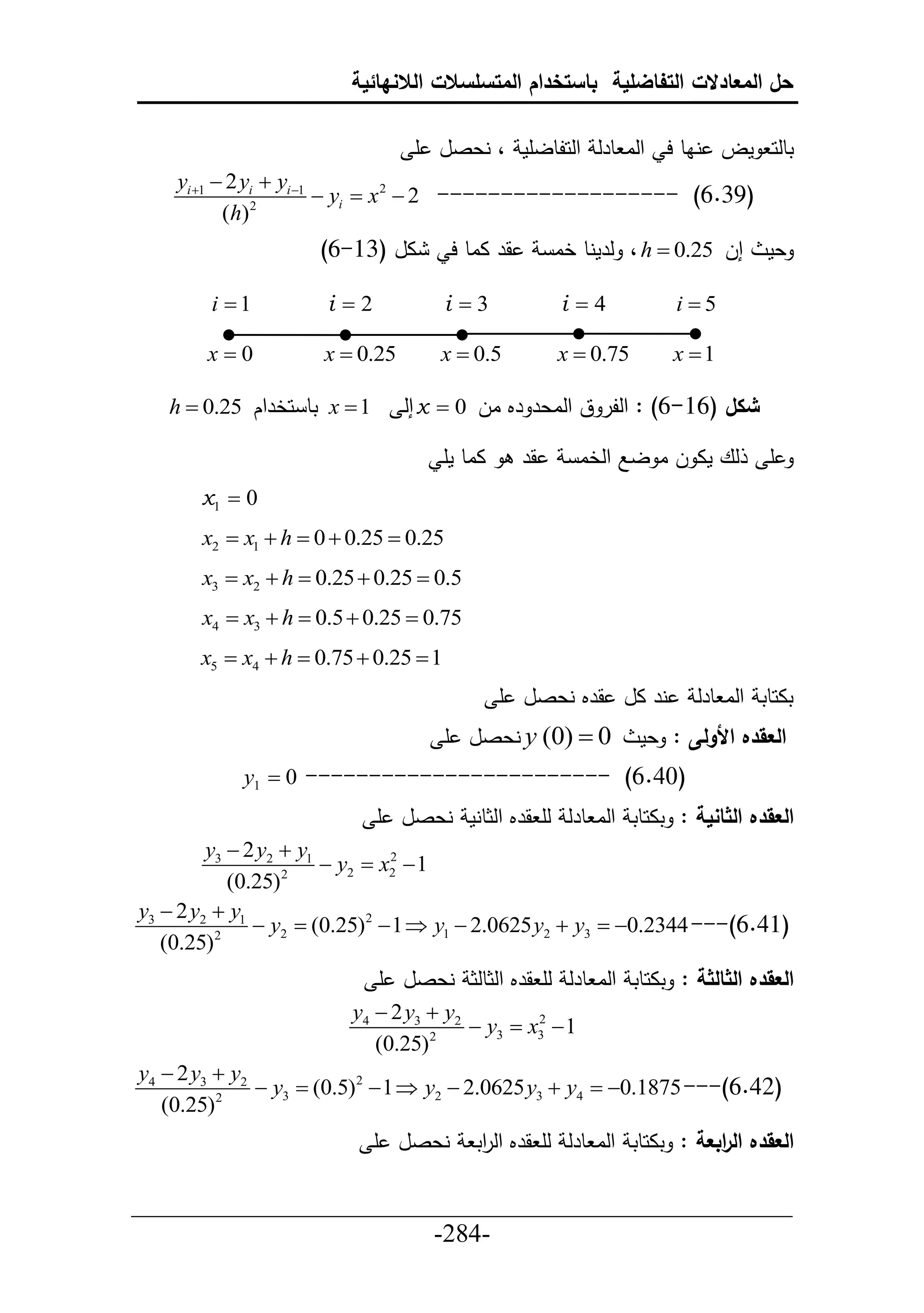 ‫حل المعادالت التفاضلية باستخدام المتسلسالت الالنهائية‬

                                 ‫تطلح مل ناط ح حلا طرل حلحلطلأم ، نعصل أ‬
    ‫1‪yi 1  2 yi  yi ‬‬
                ‫2‬
                         ‫)93.6( ------------------- 2 ‪ yi  x 2 ‬‬
           ‫)‪( h‬‬
                     ‫ال (36-6)‬         ‫قر ااط ح‬        ‫إل 52.0 ‪ ، h ‬لرمنط خا‬    ‫عم‬

        ‫1‪i ‬‬          ‫2‪i ‬‬             ‫3‪i ‬‬            ‫4‪i ‬‬           ‫5‪i ‬‬

       ‫0‪x‬‬           ‫52.0 ‪x ‬‬        ‫5.0 ‪x ‬‬           ‫57.0 ‪x ‬‬       ‫1‪x ‬‬

   ‫1 ‪ x ‬تط حخرحك 52.0 ‪h ‬‬      ‫شكل (61-6) : حللر ق حلاعر رم ال 0 ‪ x ‬إل‬

                                     ‫ااط مأ‬       ‫قر‬     ‫لع ما ل ا لال حلخا‬      ‫أ‬
       ‫0 ‪x1 ‬‬
       ‫52.0 ‪x2  x1  h  0  0.25 ‬‬
       ‫5.0 ‪x3  x2  h  0.25  0.25 ‬‬
       ‫57.0 ‪x4  x3  h  0.5  0.25 ‬‬
       ‫1 ‪x5  x4  h  0.75  0.25 ‬‬
                                              ‫نر ال قرم نعصل أ‬          ‫تاحطت حلا طرل‬
                                       ‫0 ‪ y (0) ‬نعصل أ‬           ‫العقده األولى : عم‬
            ‫)04.6( ------------------------ 0 ‪y1 ‬‬
                             ‫العقده الثانية : تاحطت حلا طرل لأ قرم حلثطنم نعصل أ‬
         ‫1‪y3  2 y2  y‬‬
                        ‫1 ‪ y2  x2 ‬‬
                                ‫2‬

            ‫2 )52.0(‬
‫1‪y3  2 y2  y‬‬
          ‫2‬
               ‫)14.6(--- 4432.0‪ y2  (0.25)2  1  y1  2.0625 y2  y3  ‬‬
   ‫)52.0(‬
                             ‫العقده الثالثة : تاحطت حلا طرل لأ قرم حلثطلث نعصل أ‬
                         ‫2‪y4  2 y3  y‬‬
                                        ‫1 ‪ y3  x3 ‬‬
                                                ‫2‬

                            ‫2 )52.0(‬
‫2‪y4  2 y3  y‬‬
          ‫2‬
               ‫)24.6(--- 5781.0‪ y3  (0.5)2  1  y2  2.0625 y3  y4  ‬‬
   ‫)52.0(‬
                             ‫نعصل أ‬       ‫العقده ال ابعة : تاحطت حلا طرل لأ قرم حل حت‬
                                           ‫ر‬                              ‫ر‬

‫___________________________________________________‬
                       ‫-482-‬
 