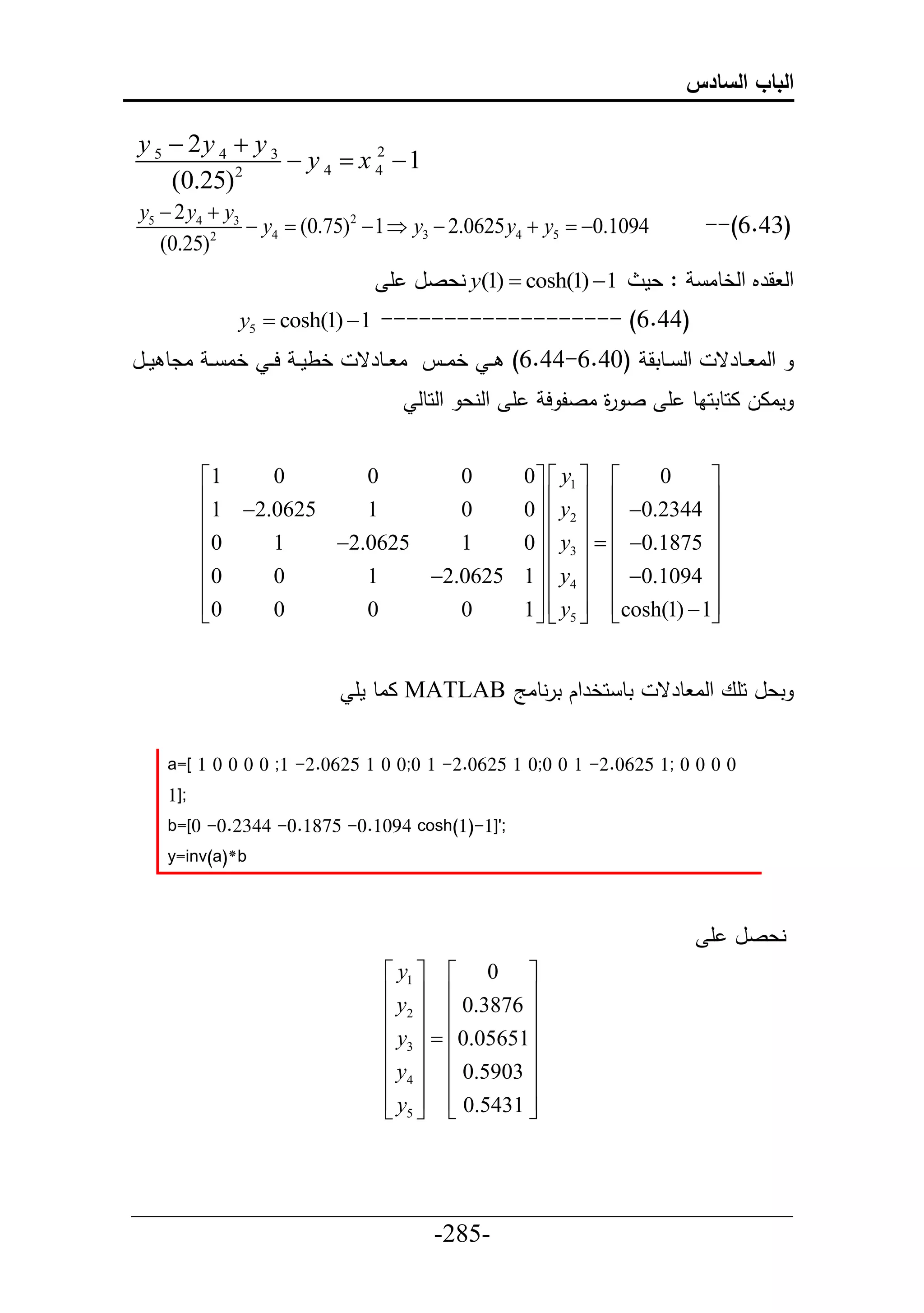‫الباب السادس‬

y 5  2y 4  y 3
           2
                  y 4  x 4 1
                           2

    (0.25)
y5  2 y4  y3
                y4  (0.75)2  1  y3  2.0625 y4  y5  0.1094        --(6.43)
   (0.25)2
                               ‫ نعصل أ‬y(1)  cosh(1) 1         ‫: عم‬     ‫حل قرم حلخطا‬
             y5  cosh(1)  1 ------------------- (6.44)
‫خطم ي ح ي خا ي ادط مييل‬    ‫حل ييطتق (04.6-44.6) ي خايين ا ييطرق‬           ‫حلا ييطرق‬
                                   ‫أ حلنع حلحطل‬     ‫ماال احطتحاط أ ص ة اصل ح‬
                                                          ‫ر‬


          1    0       0       0                 0   y1        0    
          1 2.0625    1       0                     y   0.2344 
                                                  0  2  
                                                                        
          0    1    2.0625    1                 0   y3    0.1875 
                                                                    
          0    0       1    2.0625              1   y4   0.1094 
          0
               0       0       0                 1   y5  cosh(1)  1
                                                                     


                           ‫ ااط مأ‬MATLAB ‫تط حخرحك ترنطاج‬            ‫تعل حأع حلا طرق‬


    a=[ 1 0 0 0 0 ;1 -2.0625 1 0 0;0 1 -2.0625 1 0;0 0 1 -2.0625 1; 0 0 0 0
    1];
    b=[0 -0.2344 -0.1875 -0.1094 cosh(1)-1]';
    y=inv(a)*b



                                                                          ‫نعصل أ‬
                                y1   0 
                                y   0.3876 
                                2            
                                y3   0.05651
                                             
                                y4   0.5903 
                                y5   0.5431 
                                             



___________________________________________________
                       -285-
 