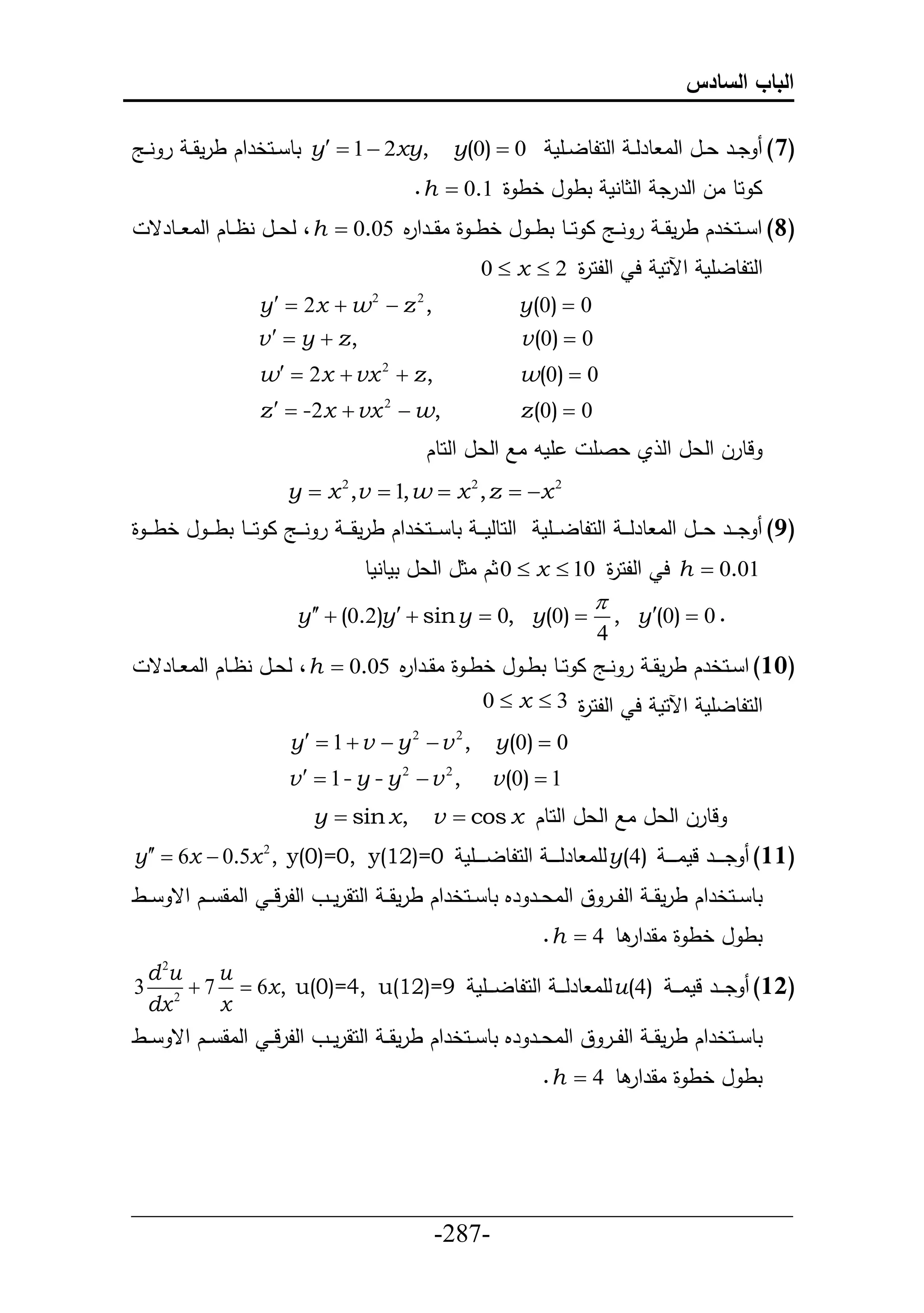 ‫الباب السادس‬

‫0 ‪ y  1  2xy, y(0) ‬تط ييحخرحك طرمق ي ر نييج‬                            ‫(7) ديير عييل حلا طرل ي حلحلطلييأم‬
                                                      ‫ا حط ال حلررد حلثطنم تط ل خط ة 1.0 ‪. h ‬‬
    ‫(8) ح ييحخرك طرمقي ي ر ن ييج ا ح ييط تطي ي ل خطي ي ة اق ييرح م 50.0 ‪ ، h ‬لع ييل نظييطك حلا ييطرق‬
                                       ‫ر‬
                                                                 ‫حلحلطلأم حآلحم ح حللح ة 2 ‪0  x ‬‬
                                                                           ‫ر‬
                      ‫, ‪y   2x  w  z‬‬  ‫2‬           ‫2‬
                                                                       ‫0 ‪y(0) ‬‬
                      ‫,‪v   y  z‬‬                                     ‫0 ‪v (0) ‬‬
                      ‫, ‪w  2x  vx 2  z‬‬                             ‫0 ‪w(0) ‬‬
                      ‫,‪z   -2x  vx  w‬‬     ‫2‬
                                                                       ‫0 ‪z (0) ‬‬
                                                          ‫أمد اال حلعل حلحطك‬      ‫لطرل حلعل حل ي عصأ‬
                           ‫2 ‪y  x 2 ,v  1, w  x 2 , z  x‬‬
‫حلحطلم ي ي تط ي ييحخرحك طرمق ي ي ر ني ييج ا حي ييط تط ي ي ل خط ي ي ة‬      ‫(9) دي يير عي ييل حلا طرل ي ي حلحلطلي ييأم‬
                                       ‫10.0 ‪ h ‬ح حللح ة 01 ‪ 0  x ‬ثك اثل حلعل تمطنمط‬
                                                                      ‫ر‬
                                                                    ‫‪‬‬
                             ‫. 0 ‪y   (0.2)y   sin y  0, y(0)  , y (0) ‬‬
                                                                                   ‫4‬
    ‫(11) ح ييحخرك طرمق ي ر نييج ا حييط تط ي ل خط ي ة اقييرح م 50.0 ‪ ، h ‬لعييل نظييطك حلا ييطرق‬
                                      ‫ر‬
                                                                 ‫حلحلطلأم حآلحم ح حللح ة 3 ‪0  x ‬‬
                                                                           ‫ر‬
                           ‫, 2 ‪y  1  v  y 2  v‬‬                ‫0 ‪y(0) ‬‬
                           ‫, ‪v  1- y - y  v‬‬    ‫2‬         ‫2‬
                                                                   ‫1 ‪v (0) ‬‬
                                ‫,‪y  sin x‬‬                ‫لطرل حلعل اال حلعل حلحطك ‪v  cos x‬‬
‫(11) دي ي يير لما ي ي ي )4(‪ y‬لأا طرل ي ي ي حلحلطلي ي ييأم 0=)21(‪y  6x  0.5x 2 , y(0)=0, y‬‬
‫تط ييحخرحك طرمقي ي حلل يير ق حلاعيير رم تط ييحخرحك طرمقي ي حلحقرمييو حللرلي ي حلاق ييك حق ييط‬
                                                                          ‫تط ل خط ة اقرحر ط 4 ‪. h ‬‬
    ‫‪du‬‬‫2‬
            ‫‪u‬‬
‫3‬        ‫(21) دي يير لما ي ي )4(‪ u‬لأا طرل ي ي حلحلطلي ييأم 9=)21(‪ 7  6x , u(0)=4, u‬‬
    ‫‪dx‬‬ ‫2‬
            ‫‪x‬‬
‫تط ييحخرحك طرمقي ي حلل يير ق حلاعيير رم تط ييحخرحك طرمقي ي حلحقرمييو حللرلي ي حلاق ييك حق ييط‬
                                                                          ‫تط ل خط ة اقرحر ط 4 ‪. h ‬‬




‫___________________________________________________‬
                       ‫-782-‬
 