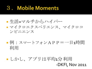    生活=マルチからハイパー
   マイクロエクスペリエンス、マイクロコ
    ンビニエンス

   例：スマートフォンＡＰＰ＝一日1時間
    利用

   しかし、アプリは平均1分 利用
              -DKFI, Nov 2011
 