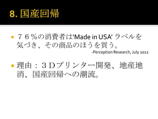    ７６％の消費者は‘Made in USA’ ラベルを
    気づき、その商品のほうを買う。
                   -Perception Research, July 2012


   理由：３Ｄプリンター開発、地産地
    消、国産回帰への潮流。
 
