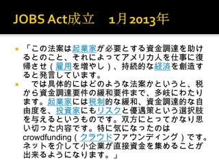    「この法案は起業家が必要とする資金調達を助け
    るとのこと、それによってアメリカ人を仕事に復
    帰させ（雇用を増やし）、持続的な経済を創造す
    ると発言しています。
     では具体的にはどのような法案かというと、税
    から資金調達要件の緩和要件まで、多岐にわたり
    ます。起業家には税制的な緩和、資金調達的な自
    由度を、投資家にもリスクと優遇策という選択肢
    を与えるというものです。双方にとってかなり思
    い切った内容です。特に気になったのは
    crowdfunding（クラウドファウンディング）です。
    ネットを介して小企業が直接資金を集めることが
    出来るようになります。」
 