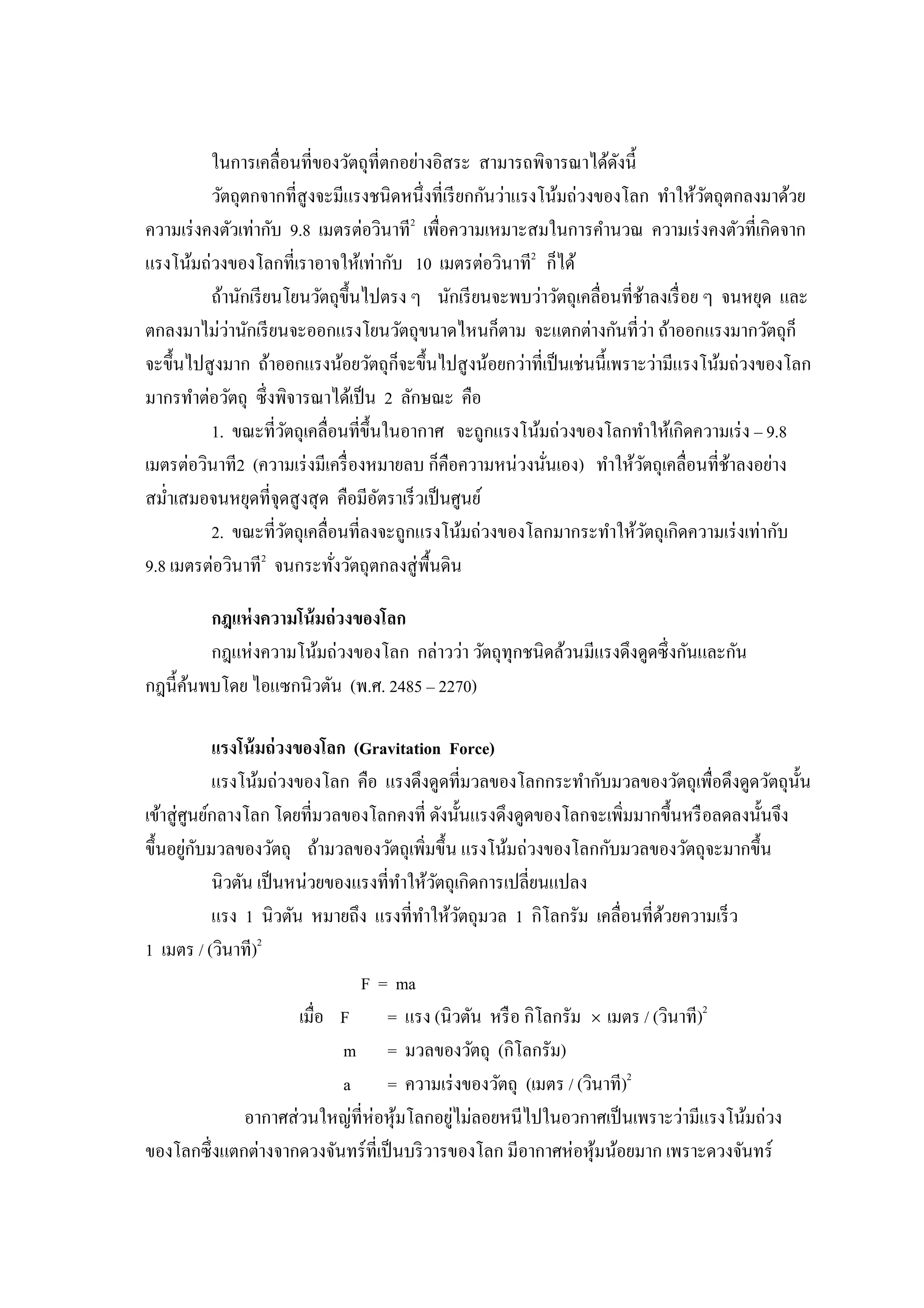 ในการเคลือนทีของวัตถุทีตกอย่างอิสระ สามารถพิจารณาได้ดงนี   ั
          วัตถุตกจากทีสู งจะมีแรงชนิดหนึงทีเรี ยกกันว่าแรงโน้มถ่วงของโลก ทําให้วตถุตกลงมาด้วย
                                                                                  ั
ความเร่ งคงตัวเท่ากับ 9.8 เมตรต่อวินาที2 เพือความเหมาะสมในการคํานวณ ความเร่ งคงตัวทีเกิดจาก
แรงโน้มถ่วงของโลกทีเราอาจให้เท่ากับ 10 เมตรต่อวินาที2 ก็ได้
          ถ้านักเรี ยนโยนวัตถุขึนไปตรง ๆ นักเรี ยนจะพบว่าวัตถุเคลือนทีช้าลงเรื อย ๆ จนหยุด และ
ตกลงมาไม่วานักเรี ยนจะออกแรงโยนวัตถุขนาดไหนก็ตาม จะแตกต่างกันทีว่า ถ้าออกแรงมากวัตถุก็
             ่
จะขึนไปสู งมาก ถ้าออกแรงน้อยวัตถุก็จะขึนไปสู งน้อยกว่าทีเป็ นเช่นนีเพราะว่ามีแรงโน้มถ่วงของโลก
มากรทําต่อวัตถุ ซึ งพิจารณาได้เป็ น 2 ลักษณะ คือ
          1. ขณะทีวัตถุเคลือนทีขึนในอากาศ จะถูกแรงโน้มถ่วงของโลกทําให้เกิดความเร่ ง – 9.8
เมตรต่อวินาที2 (ความเร่ งมีเครื องหมายลบ ก็คือความหน่วงนันเอง) ทําให้วตถุเคลือนทีช้าลงอย่าง
                                                                        ั
สมําเสมอจนหยุดทีจุดสู งสุ ด คือมีอตราเร็ วเป็ นศูนย์
                                   ั
          2. ขณะทีวัตถุเคลือนทีลงจะถูกแรงโน้มถ่วงของโลกมากระทําให้วตถุเกิดความเร่ งเท่ากับ
                                                                          ั
9.8 เมตรต่อวินาที2 จนกระทังวัตถุตกลงสู่ พืนดิน

        กฎแห่ งความโน้ มถ่ วงของโลก
        กฎแห่งความโน้มถ่วงของโลก กล่าวว่า วัตถุทุกชนิดล้วนมีแรงดึงดูดซึ งกันและกัน
กฎนีค้นพบโดย ไอแซกนิวตัน (พ.ศ. 2485 – 2270)

             แรงโน้ มถ่ วงของโลก (Gravitation Force)
             แรงโน้มถ่วงของโลก คือ แรงดึงดูดทีมวลของโลกกระทํากับมวลของวัตถุเพือดึงดูดวัตถุนนั
เข้าสู่ ศูนย์กลางโลก โดยทีมวลของโลกคงที ดังนันแรงดึงดูดของโลกจะเพิมมากขึนหรื อลดลงนันจึง
         ่ ั
ขึนอยูกบมวลของวัตถุ ถ้ามวลของวัตถุเพิมขึน แรงโน้มถ่วงของโลกกับมวลของวัตถุจะมากขึน
             นิวตัน เป็ นหน่วยของแรงทีทําให้วตถุเกิดการเปลียนแปลง
                                             ั
             แรง 1 นิวตัน หมายถึง แรงทีทําให้วตถุมวล 1 กิโลกรัม เคลือนทีด้วยความเร็ ว
                                                 ั
1 เมตร / (วินาที)2
                                  F = ma
                           เมือ F    = แรง (นิวตัน หรื อ กิโลกรัม × เมตร / (วินาที)2
                                m = มวลของวัตถุ (กิโลกรัม)
                                a = ความเร่ งของวัตถุ (เมตร / (วินาที)2
                                               ่
                  อากาศส่ วนใหญ่ทีห่อหุ มโลกอยูไม่ลอยหนีไปในอวกาศเป็ นเพราะว่ามีแรงโน้มถ่วง
                                        ้
ของโลกซึ งแตกต่างจากดวงจันทร์ ทีเป็ นบริ วารของโลก มีอากาศห่อหุ มน้อยมาก เพราะดวงจันทร์
                                                                  ้
 