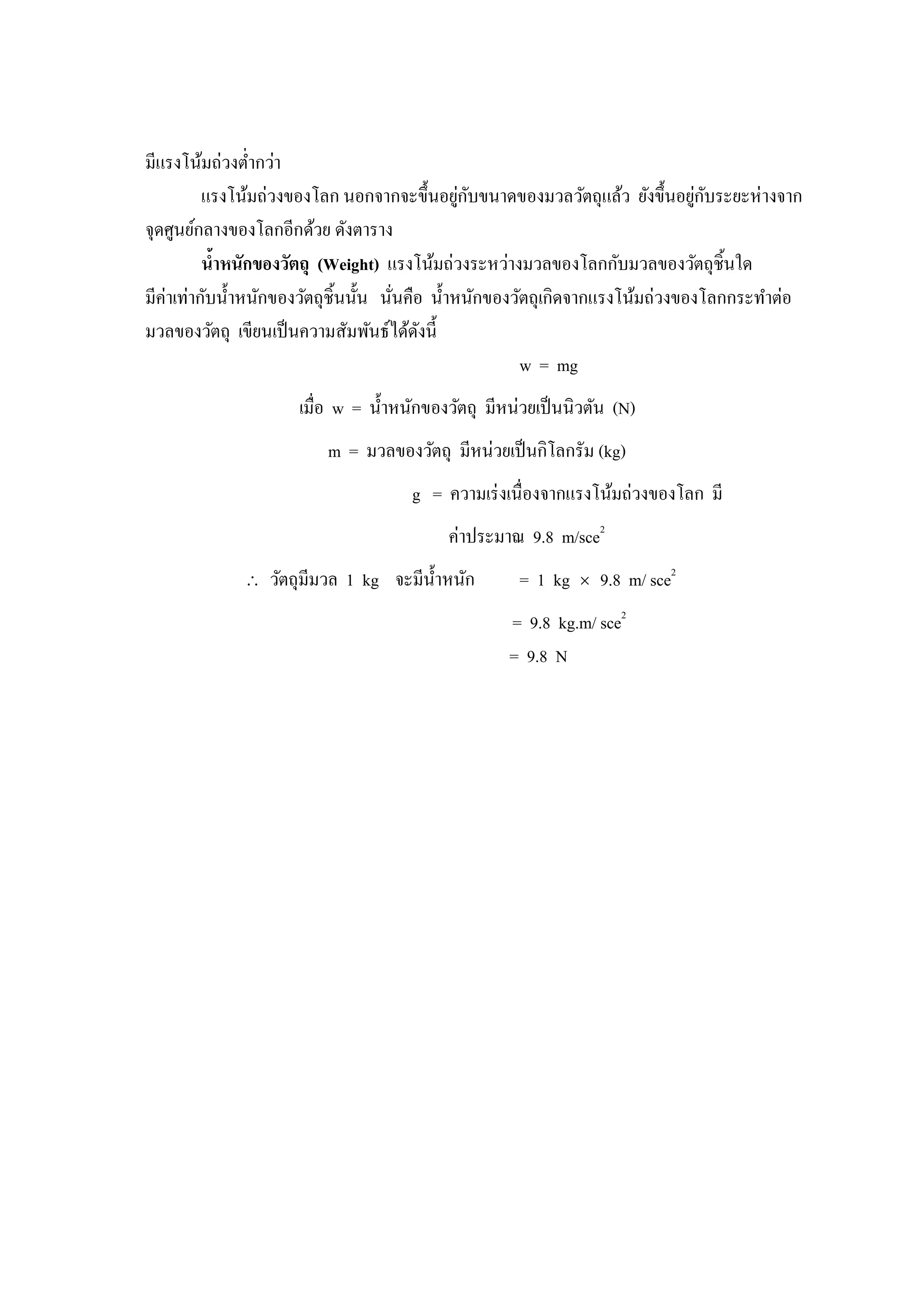 มีแรงโน้มถ่วงตํากว่า
                                             ่ ั                             ่ ั
          แรงโน้มถ่วงของโลก นอกจากจะขึนอยูกบขนาดของมวลวัตถุแล้ว ยังขึนอยูกบระยะห่ างจาก
จุดศูนย์กลางของโลกอีกด้วย ดังตาราง
          นําหนักของวัตถุ (Weight) แรงโน้มถ่วงระหว่างมวลของโลกกับมวลของวัตถุชินใด
มีค่าเท่ากับนําหนักของวัตถุชินนัน นันคือ นําหนักของวัตถุเกิดจากแรงโน้มถ่วงของโลกกระทําต่อ
มวลของวัตถุ เขียนเป็ นความสัมพันธ์ได้ดงนี
                                        ั
                                                     w = mg
                    เมือ w = นําหนักของวัตถุ มีหน่วยเป็ นนิวตัน (N)
                        m = มวลของวัตถุ มีหน่วยเป็ นกิโลกรัม (kg)
                                    g = ความเร่ งเนืองจากแรงโน้มถ่วงของโลก มี
                                         ค่าประมาณ 9.8 m/sce2
             ∴   วัตถุมีมวล 1 kg จะมีนาหนัก
                                      ํ           = 1 kg   ×   9.8 m/ sce2
                                                 = 9.8 kg.m/ sce2
                                                 = 9.8 N
 