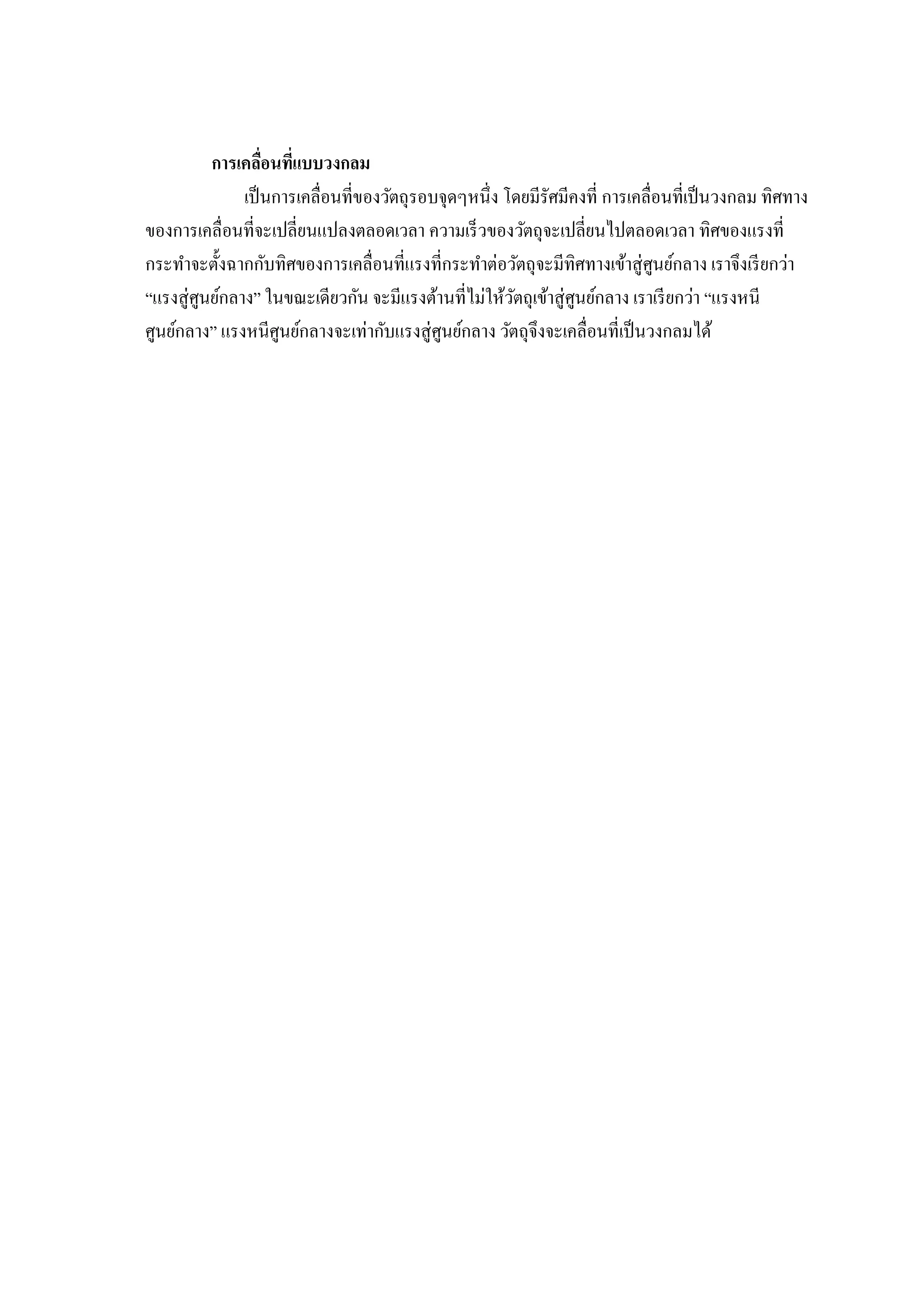 การเคลือนทีแบบวงกลม
                เป็ นการเคลือนทีของวัตถุรอบจุดๆหนึง โดยมีรัศมีคงที การเคลือนทีเป็ นวงกลม ทิศทาง
ของการเคลือนทีจะเปลียนแปลงตลอดเวลา ความเร็ วของวัตถุจะเปลียนไปตลอดเวลา ทิศของแรงที
กระทําจะตังฉากกับทิศของการเคลือนทีแรงทีกระทําต่อวัตถุจะมีทิศทางเข้าสู่ ศูนย์กลาง เราจึงเรี ยกว่า
“แรงสู่ ศูนย์กลาง” ในขณะเดียวกัน จะมีแรงต้านทีไม่ให้วตถุเข้าสู่ ศูนย์กลาง เราเรี ยกว่า “แรงหนี
                                                       ั
ศูนย์กลาง” แรงหนีศูนย์กลางจะเท่ากับแรงสู่ ศูนย์กลาง วัตถุจึงจะเคลือนทีเป็ นวงกลมได้
 