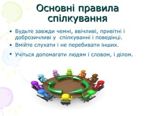 Основні правила
           спілкування
• Будьте завжди чемні, ввічливі, привітні і
  доброзичливі у спілкуванні і поведінці.
• Вмійте слухати і не перебивати інших.
• Учіться допомагати людям і словом, і ділом.
 