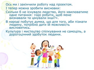 Ось ми і закінчили роботу над проектом.
І тепер можна зробити висновки:
Скільки б не існувало людство, його хвилюватиме
   одне питання: «Що робити, щоб мене
   визнавали та цінували інші?».
В народі побутує думка, що для того, аби пізнати
   людину, потрібно дати їй можливість
   висловитись.
Культура і мистецтво спілкування не самоціль, а
   дорогоцінний здобуток людини.
 