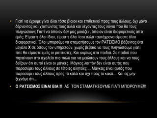 • Γηαηί λα έρνπκε γίλεη όινη ηόζν βίαηνη θαη επηζεηηθνί πξνο ηνπο άιινπο, όρη κόλν
  δέξλνληαο θαη ρηππώληαο ηνπο αιιά θαη ιέγνληαο ηνπο ιόγηα πνπ ζα ηνπο
  πιεγώζνπλ; Γηαηί λα όπνηνλ δελ καο κνηάδεη , όπνηνλ είλαη δηαθνξεηηθόο από
  εκάο; Δίκαζηε όινη ίδηνη, είκαζηε όινη ίζνη αιιά ηαπηόρξνλα είκαζηε όινη
  δηαθνξεηηθνί. Όινη κπνξνύκε λα ζηακαηήζνπκε ηνλ ΡΑΣ΢Η΢ΜΟ βάδνληαο έλα
  κεγάιν Χ ζε όζνπο ηνλ ππεξεηνύλ, ρσξίο βέβαηα λα ηνπο πιεγώζνπκε γηαηί
  ηόηε ζα είκαζηε εκείο νη ξαηζηζηέο. Καη θπξίσο ζηα παηδηά. ΢ε παηδηά πνπ
  πεγαίλνπλ ζην ζρνιείν πην πνιύ γηα λα κεηώζνπλ ηνπο άιινπο θαη λα ηνπο
  δείμνπλ όηη απηνί είλαη νη κάγθεο. Μάγθαο ινηπόλ δελ είλαη απηόο πνπ
  παξαζύξεη ηνπο άιινπο ζε ηέηνηεο αιεηείεο ... Μάγθαο είλαη απηόο πνπ
  παξαζύξεη ηνπο άιινπο πξνο ην θαιό θαη όρη πξνο ην θαθό… Καη αο κελ
  μερλάκε όηη…
• Ο ΡΑΤΣΙΣΜΟΣ ΕΙΝΑΙ ΒΙΑ!!! Α΢ ΣΟΝ ΢ΣΑΜΑΣΖ΢ΟΤΜΔ ΓΗΑΣΗ ΜΠΟΡΟΤΜΔ!!!
 