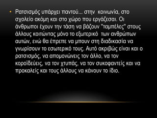 • Ραηζηζκόο ππάξρεη παληνύ... ζηελ θνηλσλία, ζην
  ζρνιείν αθόκε θαη ζην ρώξν πνπ εξγάδεζαη. Οη
  άλζξσπνη έρνπλ ηελ ηάζε λα βάδνπλ ''ηακπέιεο'' ζηνπο
  άιινπο θνηηώληαο κόλν ην εμσηεξηθό ησλ αλζξώπσλ
  απηώλ, ελώ ζα έπξεπε λα κπνπλ ζηε δηαδηθαζία λα
  γλσξίζνπλ ην εζσηεξηθό ηνπο. Απηό αθξηβώο είλαη θαη ν
  ξαηζηζκόο, λα απνκνλώλεηο ηνλ άιιν, λα ηνλ
  θνξντδεύεηο, λα ηνλ ρηππάο, λα ηνλ ζπθνθαληείο θαη λα
  πξνθαιείο θαη ηνπο άιινπο λα θάλνπλ ην ίδην.
 