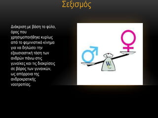 ΢εμηζκόο

Γηάθξηζε κε βάζε ην θύιν,
όξνο πνπ
ρξεζηκνπνηήζεθε θπξίσο
από ην θεκηληζηηθό θίλεκα
γηα λα δειώζεη ηελ
εμνπζηαζηηθή ηάζε ησλ
αλδξώλ πάλσ ζηηο
γπλαίθεο θαη ηηο δηαθξίζεηο
ζε βάξνο ησλ γπλαηθώλ,
σο απόξξνηα ηεο
αλδξνθξαηηθήο
λννηξνπίαο.
 