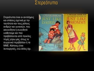 ΢ηεξεόηππα

΢ηεξεόηππα είλαη νη αληηιήςεηο
θαη ζηάζεηο ζρεηηθά κε ηελ
ηαπηόηεηα θαη ηνπο ξόινπο
αλδξώλ θαη γπλαηθώλ, πνπ
αζπλείδεηα ή ζπλεηδεηά
πηνζεηνύκε θαη πνύ
πξνβάιινληαη από πνηθίιεο
πεγέο γύξσ καο, όπσο ην
ζπγγεληθό πεξηβάιινλ ή ηα
ΜΜΔ. Κάπνηεο είλαη
ιεηηνπξγηθέο, ελώ άιιεο όρη.
 