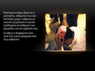 Ραηζηζκό ζπλήζσο δέρνληαη νη
κεηαλάζηεο, άλζξσπνη πνπ είλαη
από άιιεο ρώξεο, άλζξσπνη κε
θηλεηηθά, ςπρνινγηθά ή λνεηηθά
πξνβιήκαηα θαη άλζξσπνη πνπ
μερσξίδνπλ γηα ηελ εκθάληζε ηνπο.
΢πλήζσο ην δηαθνξεηηθό είλαη
απηό πνπ γίλεηαη θαηαθξηηέν από
ηνπο αλζξώπνπ
 