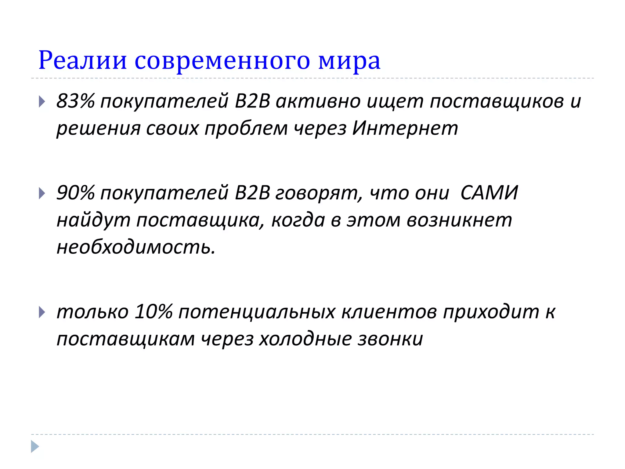 Реалии современного мира
   83% покупателей В2В активно ищет поставщиков и
    решения своих проблем через Интернет

   90% покупателей В2В говорят, что они САМИ
    найдут поставщика, когда в этом возникнет
    необходимость.

   только 10% потенциальных клиентов приходит к
    поставщикам через холодные звонки
 