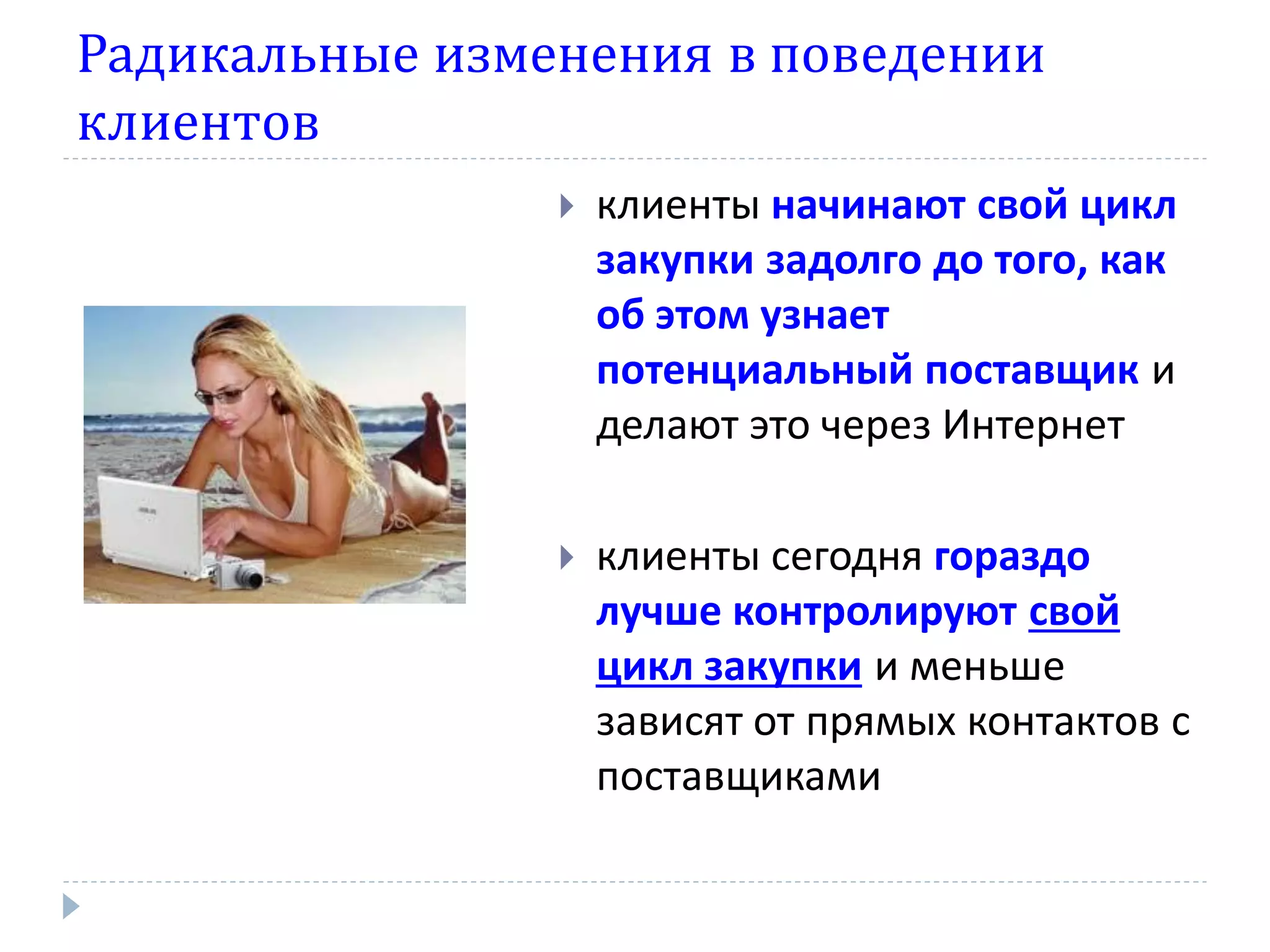Радикальные изменения в поведении
клиентов
                   клиенты начинают свой цикл
                    закупки задолго до того, как
                    об этом узнает
                    потенциальный поставщик и
                    делают это через Интернет

                   клиенты сегодня гораздо
                    лучше контролируют свой
                    цикл закупки и меньше
                    зависят от прямых контактов с
                    поставщиками
 