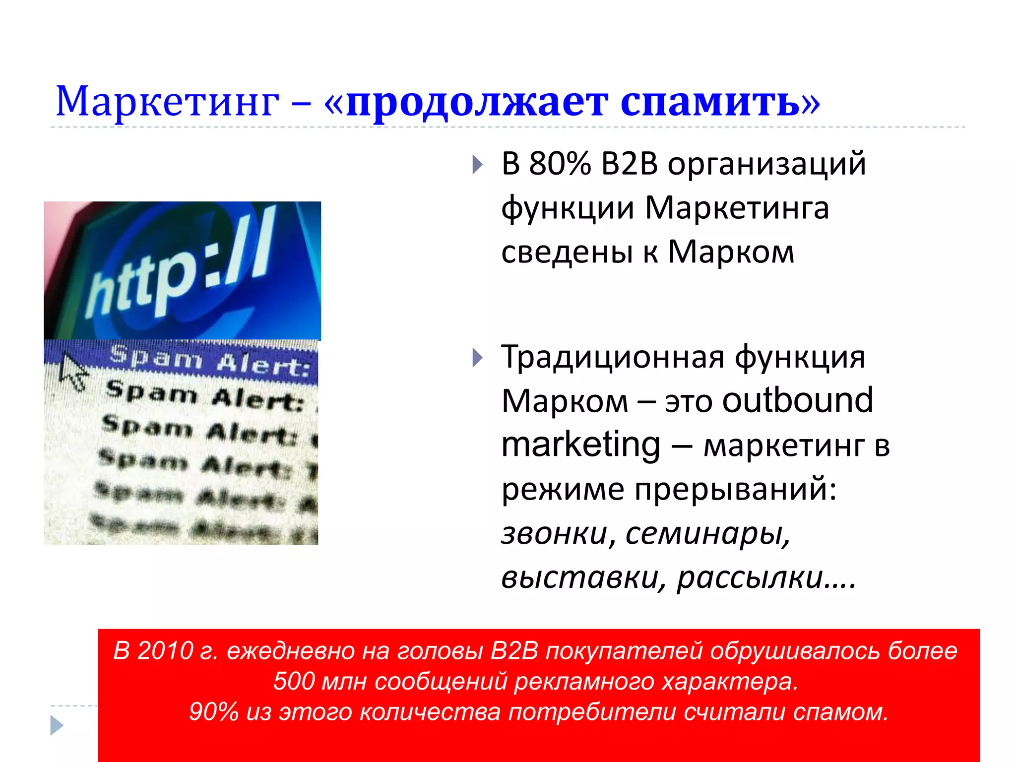 Маркетинг – «продолжает спамить»
                                В 80% В2В организаций
                                 функции Маркетинга
                                 сведены к Марком

                                Традиционная функция
                                 Марком – это outbound
                                 marketing – маркетинг в
                                 режиме прерываний:
                                 звонки, семинары,
                                 выставки, рассылки….
  В 2010 г. ежедневно на головы В2В покупателей обрушивалось более
               500 млн сообщений рекламного характера.
        90% из этого количества потребители считали спамом.
 