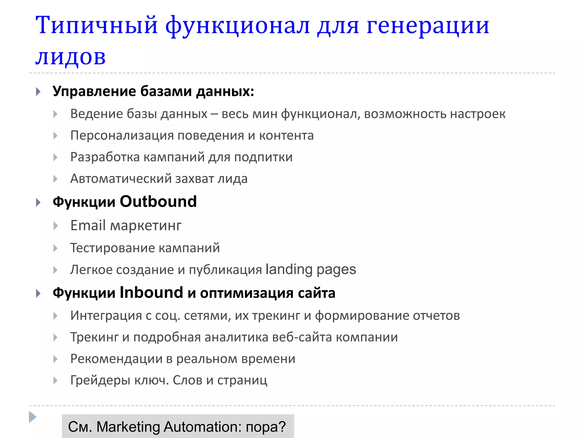 Типичный функционал для генерации
лидов
   Управление базами данных:
       Ведение базы данных – весь мин функционал, возможность настроек
       Персонализация поведения и контента
       Разработка кампаний для подпитки
       Автоматический захват лида
   Функции Outbound
     Email маркетинг
       Тестирование кампаний
       Легкое создание и публикация landing pages
   Функции Inbound и оптимизация сайта
       Интеграция с соц. сетями, их трекинг и формирование отчетов
       Трекинг и подробная аналитика веб-сайта компании
       Рекомендации в реальном времени
       Грейдеры ключ. Слов и страниц


        См. Marketing Automation: пора?
 