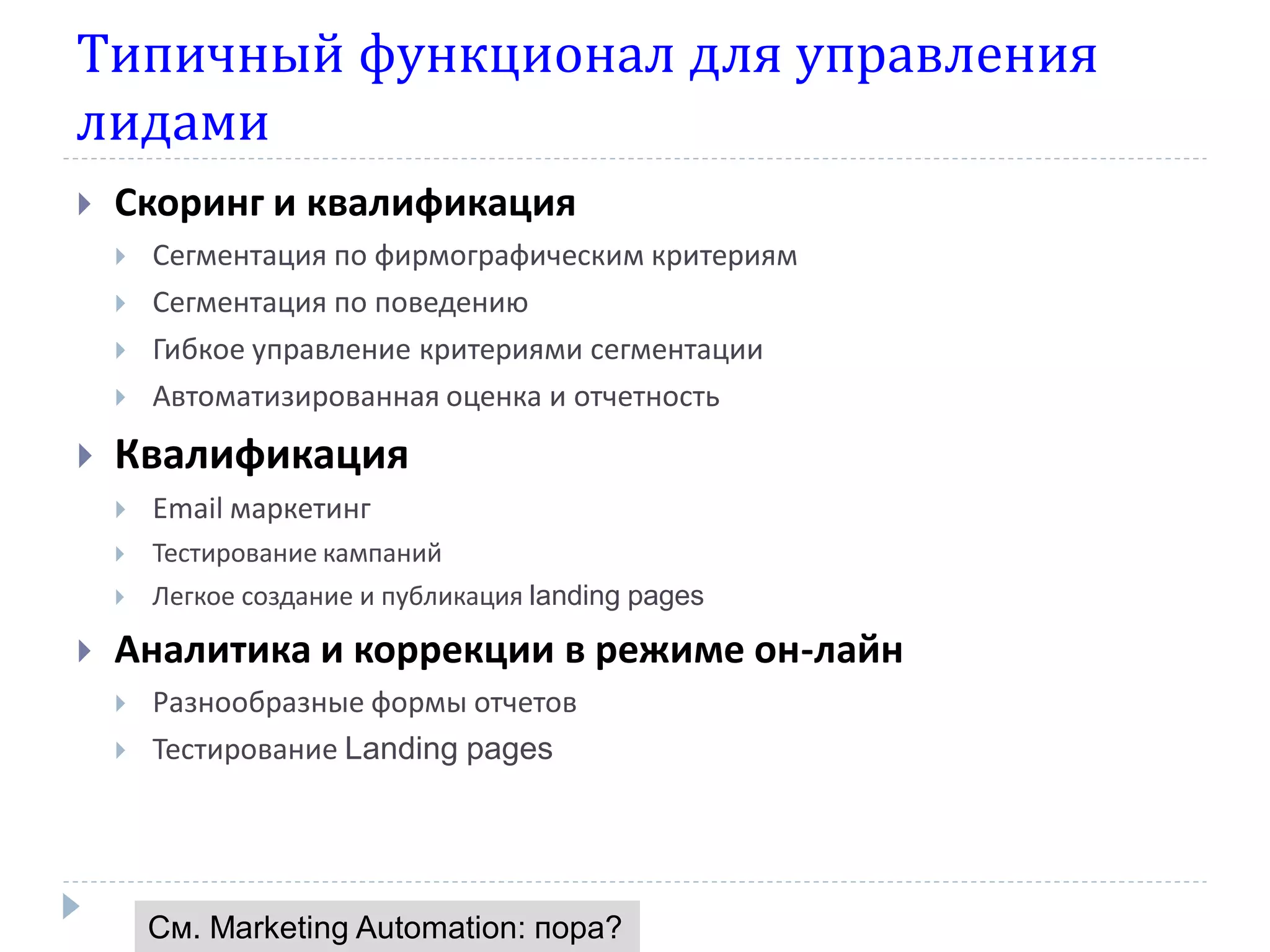 Типичный функционал для управления
лидами
   Скоринг и квалификация
       Сегментация по фирмографическим критериям
       Сегментация по поведению
       Гибкое управление критериями сегментации
       Автоматизированная оценка и отчетность
   Квалификация
       Email маркетинг
       Тестирование кампаний
       Легкое создание и публикация landing pages

   Аналитика и коррекции в режиме он-лайн
       Разнообразные формы отчетов
       Тестирование Landing pages




        См. Marketing Automation: пора?
 
