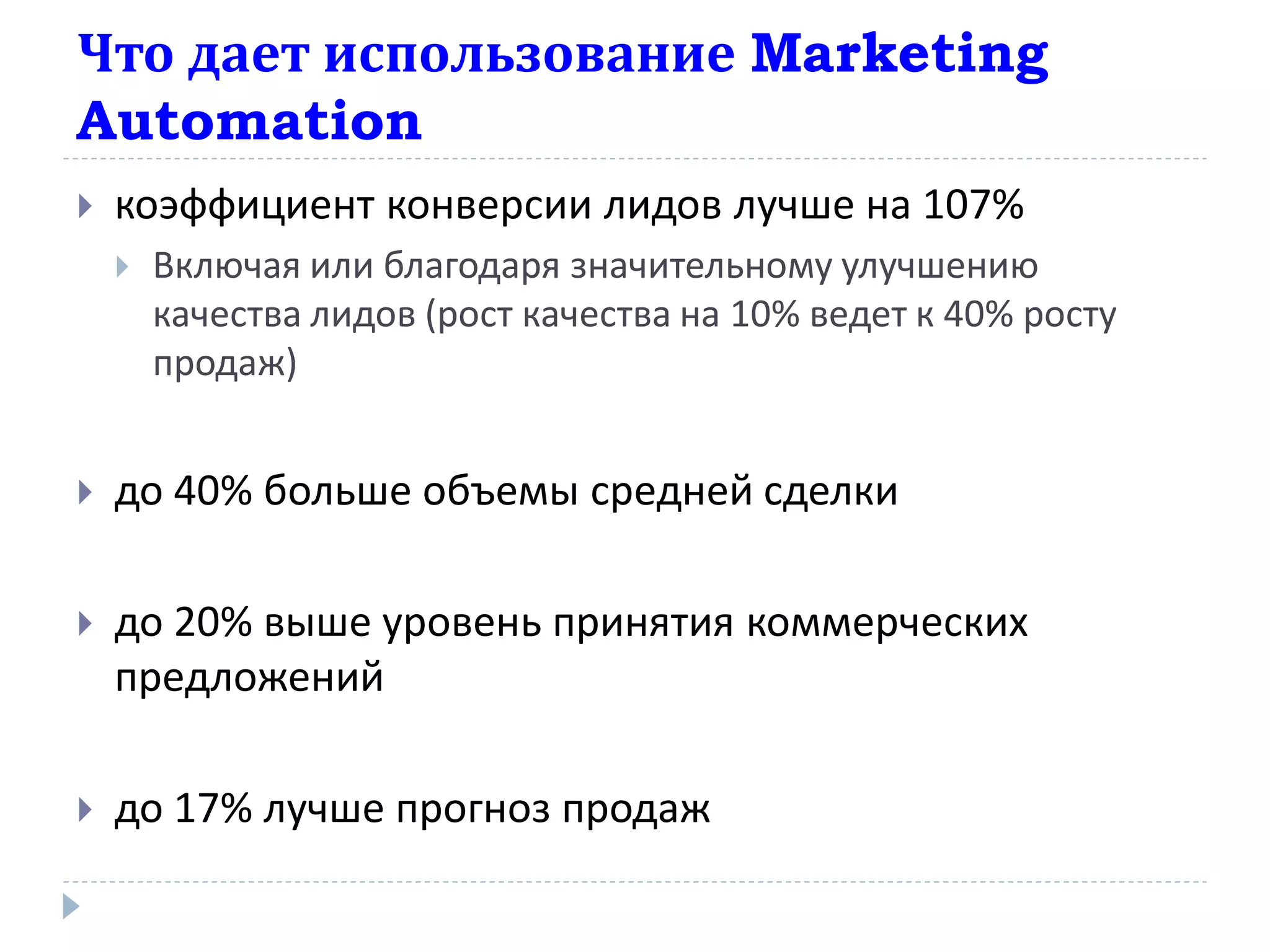 Что дает использование Marketing
Automation
   коэффициент конверсии лидов лучше на 107%
       Включая или благодаря значительному улучшению
        качества лидов (рост качества на 10% ведет к 40% росту
        продаж)


   до 40% больше объемы средней сделки

   до 20% выше уровень принятия коммерческих
    предложений

   до 17% лучше прогноз продаж
 