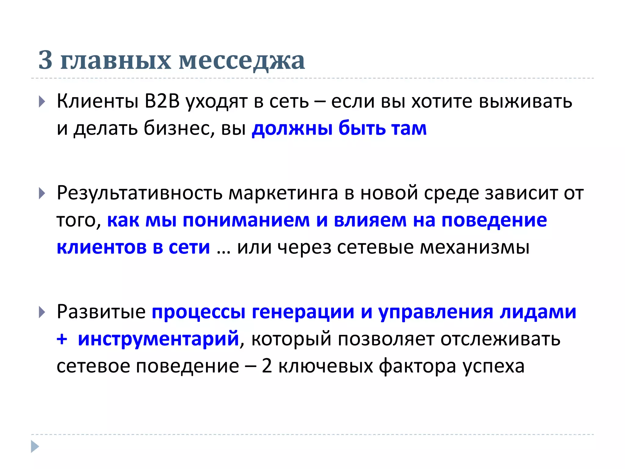 3 главных месседжа
   Клиенты В2В уходят в сеть – если вы хотите выживать
    и делать бизнес, вы должны быть там

   Результативность маркетинга в новой среде зависит от
    того, как мы пониманием и влияем на поведение
    клиентов в сети … или через сетевые механизмы

   Развитые процессы генерации и управления лидами
    + инструментарий, который позволяет отслеживать
    сетевое поведение – 2 ключевых фактора успеха
 