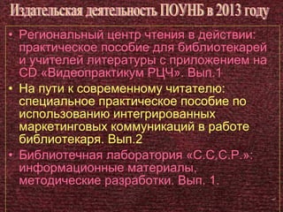 • Региональный центр чтения в действии:
  практическое пособие для библиотекарей
  и учителей литературы с приложением на
  CD «Видеопрактикум РЦЧ». Вып.1
• На пути к современному читателю:
  специальное практическое пособие по
  использованию интегрированных
  маркетинговых коммуникаций в работе
  библиотекаря. Вып.2
• Библиотечная лаборатория «С.С.С.Р.»:
  информационные материалы,
  методические разработки. Вып. 1.
 