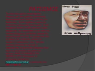 ΡΑΤΣΙΣΜΟΣ
Σα ηειεπηαία ρξόληα παξαηεξείηαη
δηαξθώο κηα ηάζε ρξήζεο ξαηζηζηηθήο
ζπκπεξηθνξάο ζε πνιινύο ρξήζηεο ηνπ
δηαδηθηύνπ . Απηό ζπκβαίλεη θπξίσο ζε
ηζηόηνπνπο θνηλσληθήο δηθηύσζεο . Απηό
ζπκβαίλεη άιινηε επεηδή θάπνηνο ληώζεη
αζήκαληνο θαη πξνζπαζεί λα ζε θάλεη λα
ληώζεηο άζρεκα κε νηηδήπνηε αθνξά είηε
ηελ θαηαγσγή ζνπ είηε ην ρξώκα ζνπ είηε
ην βάξνο είηε νηηδήπνηε κπνξεί λα
ζθεθηεί ν αλζξώπηλνο λνπο. Μπνξεί
θάπνηνο ιέγνληαο ζε ρνληξό ε
εθθξάδνληαο ηηο θπιεηηθέο δηαθνξέο πνπ
έρεηε λα ζε κεηώζεη ζηα κάηηα ηνπ
θόζκνπ. ΜΗΝ ΣΟ ΑΦΗ΢ΔΙ΢ ΝΑ
ΠΔΡΑ΢ΔΙ ΔΣ΢Ι! Καηήγγεηιε ην
ζηέιλνληαο e-mail ζην
help@saferinternet.gr ε θαιώληαο ζην
800 11 800 15
 