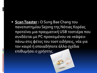  Scan Toaster : Ο Sung Bae Chang του
  πανεπιςτημύου Sejong τησ Νότιασ Κορϋασ
  προτεύνει μια πραγματικό USB τοςτιϋρα που
  ςυνδϋεται με PC προκειμϋνου να «κϊψει»
  πϊνω ςτισ φϋτεσ του τοςτ ειδόςεισ, νϋα για
  τον καιρό ό οποιαδόποτε ϊλλα ςχϋδια
  επιθυμόςει ο χρόςτησ.
 