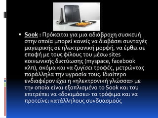 Sook : Πρόκειται για μια αδιϊβροχη ςυςκευό
  ςτην οπούα μπορεύ κανεύσ να διαβϊςει ςυνταγϋσ
  μαγειρικόσ ςε ηλεκτρονικό μορφό, να ϋρθει ςε
  επαφό με τουσ φύλουσ του μϋςω sites
  κοινωνικόσ δικτύωςησ (myspace, facebook
  κλπ), ακόμα και να ζυγύςει τροφϋσ, μετρώντασ
  παρϊλληλα την υγραςύα τουσ. Ιδιαύτερο
  ενδιαφϋρον ϋχει η «ηλεκτρονικό γλώςςα» με
  την οπούα εύναι εξοπλιςμϋνο το Sook και του
  επιτρϋπει να «δοκιμϊςει» τα τρόφιμα και να
  προτεύνει κατϊλληλουσ ςυνδυαςμούσ
 