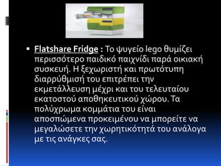  Flatshare Fridge : Το ψυγεύο lego θυμύζει
  περιςςότερο παιδικό παιχνύδι παρϊ οικιακό
  ςυςκευό. Η ξεχωριςτό και πρωτότυπη
  διαρρύθμιςό του επιτρϋπει την
  εκμετϊλλευςη μϋχρι και του τελευταύου
  εκατοςτού αποθηκευτικού χώρου. Τα
  πολύχρωμα κομμϊτια του εύναι
  αποςπώμενα προκειμϋνου να μπορεύτε να
  μεγαλώςετε την χωρητικότητϊ του ανϊλογα
  με τισ ανϊγκεσ ςασ.
 