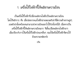 1. เครื่องใช้ไฟฟ้าที่ให้พลังงานความร้อน
          เป็นเครืองใช้ไฟฟ้าที่เปลี่ยนพลังงานไฟฟ้าเป็นพลังงานความร้อน
                   ่
โดยใช้หลักการ คือ เมื่อปล่อยกระแสไฟฟ้าผ่านขดลวดตัวนาที่มีความต้านทานสูงๆ
 ลวดตัวนานั้นจะร้อนจนสามารถนาความร้อนออกไปใช้ประโยชน์ได้ เนื่องจากเป็น
       เครื่องใช้ไฟฟ้าทีให้พลังงานความร้อนมาก จึงสิ้นเปลืองพลังงานไฟฟ้ามาก
                        ่
  เมื่อเปรียบกับการใช้เครื่องใช้ไฟฟ้าประเภทอื่นๆ ขณะใช้เครื่องใช้ไฟฟ้าจึงควรใช้
                                  ด้วยความระมัดระวัง
                                   เช่น
 
