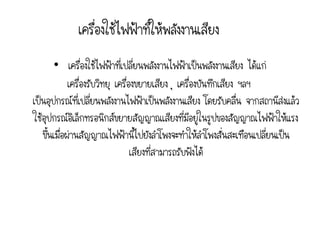 เครื่องใช้ไฟฟ้าที่ให้พลังงานเสียง
        • เครื่องใช้ไฟฟ้าที่เปลี่ยนพลังงานไฟฟ้าเป็นพลังงานเสียง ได้แก่
             เครื่องรับวิทยุ เครื่องขยายเสียง ุ เครื่องบันทึกเสียง ฯลฯ
เป็นอุปกรณ์ที่เปลี่ยนพลังงานไฟฟ้าเป็นพลังงานเสียง โดยรับคลื่น จากสถานีส่งแล้ว
ใช้อุปกรณ์อิเล็กทรอนิกส์ขยายสัญญาณเสียงที่มีอยู่ในรูปของสัญญาณไฟฟ้าให้แรง
   ขึ้นเมื่อผ่านสัญญาณไฟฟ้านี้ไปยังลาโพงจะทาให้ลาโพงสั่นสะเทือนเปลี่ยนเป็น
                                   เสียงที่สามารถรับฟังได้
 