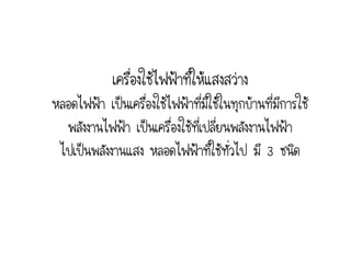เครื่องใช้ไฟฟ้าที่ให้แสงสว่าง
หลอดไฟฟ้า เป็นเครื่องใช้ไฟฟ้าทีมีใช้ในทุกบ้านที่มีการใช้
                                 ่
  พลังงานไฟฟ้า เป็นเครื่องใช้ที่เปลี่ยนพลังงานไฟฟ้า
 ไปเป็นพลังงานแสง หลอดไฟฟ้าที่ใช้ทั่วไป มี 3 ชนิด
 