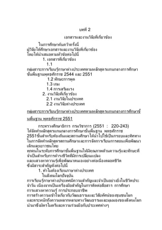 บทที่ 2
เอกสารและงานวิจัยที่เกี่ยวข้อง
ในการศึกษาค้นคว้าครั้งนี้
ผู้วิจัยได้ศึกษาเอกสารและงานวิจัยที่เกี่ยวข้อง
โดยได้นาเสนอตามหัวข้อต่อไปนี้
1. เอกสารที่เกี่ยวข้อง
1.1
กลุ่มสาระการเรียนรู้ภาษาต่างประเทศตามหลักสูตรแกนกลางการศึกษา
ขั้นพื้นฐานพุทธศักราช 2544 และ 2551
1.2 ทักษะการพูด
1.3 เกม
1.4 การเสริมแรง
2. งานวิจัยที่เกี่ยวข้อง
2.1 งานวิจัยในประเทศ
2.2 งานวิจัยต่างประเทศ
กลุ่มสาระการเรียนรู้ภาษาต่างประเทศตามหลักสูตรแกนกลางการศึกษาขั้
นพื้นฐาน พุทธศักราช 2551
กระทรวงศึกษาธิการ กรมวิชาการ (2551 : 220-243)
ได้จัดทาหลักสูตรแกนกลางการศึกษาขั้นพื้นฐาน พุทธศักราช
2551ขึ้นสาหรับท้องถิ่นและสถานศึกษาได้นาไปใช้เป็นกรอบและทิศทาง
ในการจัดทาหลักสูตรสถานศึกษาและการจัดการเรียนการสอนเพื่อพัฒนา
เด็กและเยาวชนไทย
ทุกคนในระดับการศึกษาขั้นพื้นฐานให้มีคุณภาพด้านความรู้และทักษะที่
จาเป็นสาหรับการดารงชีวิตที่มีการเปลี่ยนแปลง
และแสวงหาความรู้เพื่อพัฒนาตนเองอย่างต่อเนื่องตลอดชีวิต
ซึ่งมีสาระสาคัญดังต่อไปนี้
1. ทาไมต้องเรียนภาษาต่างประเทศ
ในสังคมโลกปัจจุบัน
การเรียนรู้ภาษาต่างประเทศมีความสาคัญและจาเป็นอย่างยิ่งในชีวิตประ
จาวัน เนื่องจากเป็นเครื่องมือสาคัญในการติดต่อสื่อสาร การศึกษา
การแสวงหาความรู้ การประกอบอาชีพ
การสร้างความเข้าใจเกี่ยวกับวัฒนธรรมและวิสัยทัศน์ของชุมชนโลก
และตระหนักถึงความหลากหลายทางวัฒนธรรมและมุมมองของสังคมโลก
นามาซึ่งมิตรไมตรีและความร่วมมือกับประเทศต่างๆ
 