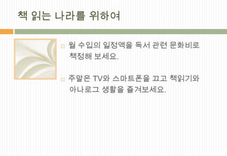 책 읽는 나라를 위하여

        월 수입의 일정액을 독서 관련 문화비로
         책정해 보세요.

        주말은 TV와 스마트폰을 끄고 책읽기와
         아나로그 생활을 즐겨보세요.
 