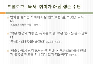 프롤로그 ; 독서, 취미가 아닌 생존 수단

   변화를 꿈꾸는 자에게 가장 쉽고 빠른 길, 그것은 ‘독서’
    다.
    - 프린센스 마법의 주문서 중에서



   ‘책은 인생의 가능성, 독서는 희망, 책은 열려진 문과 같으
    며
     독서가 내 인생을 바꿨다’ (오프라 윈프라)

   ‘책을 가볍게 생각해서는 안 된다. 지금까지의 세계 전체
    가 결국은 책으로 지배되어 왔기 때문이다’ (볼테르)
 