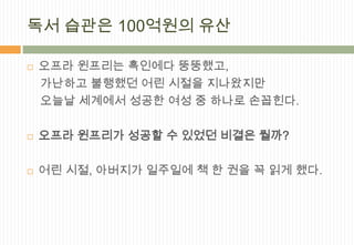 독서 습관은 100억원의 유산

   오프라 윈프리는 흑인에다 뚱뚱했고,
    가난하고 불행했던 어린 시절을 지나왔지만
    오늘날 세계에서 성공한 여성 중 하나로 손꼽힌다.

   오프라 윈프리가 성공할 수 있었던 비결은 뭘까?

   어린 시절, 아버지가 일주일에 책 한 권을 꼭 읽게 했다.
 