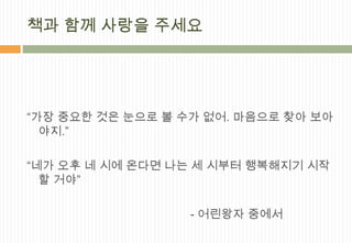 책과 함께 사랑을 주세요




“가장 중요한 것은 눈으로 볼 수가 없어. 마음으로 찾아 보아
  야지.”

“네가 오후 네 시에 온다면 나는 세 시부터 행복해지기 시작
  할 거야”

                  - 어린왕자 중에서
 