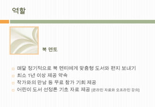 역할




           북 멘토


   매달 정기적으로 북 멘티에게 맞춤형 도서와 편지 보내기
   최소 1년 이상 제공 약속
   작가와의 만남 등 무료 참가 기회 제공
   어린이 도서 선정론 기초 자료 제공 [온라인 자료와 오프라인 강의]
 