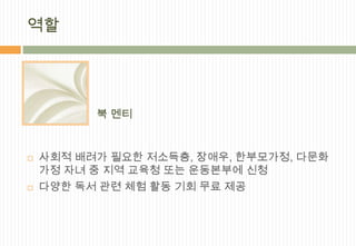 역할




          북 멘티


   사회적 배려가 필요한 저소득층, 장애우, 한부모가정, 다문화
    가정 자녀 중 지역 교육청 또는 운동본부에 신청
   다양한 독서 관련 체험 활동 기회 무료 제공
 